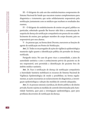 ProgramaNacionaldeControledaDengue
Amparolegalàexecuçãodasaçõesdecampo–imóveisfechados,abandonadosoucomacessonãopermitidopelomorador
244
III - O dirigente de cada um dos estabelecimentos componentes do
Sistema Nacional de Saúde que executem exames complementares para
diagnóstico e tratamento, que serão solidariamente responsáveis pela
notiﬁcação, juntamente com os médicos que recebam os resultados dos
exames;
IV - O dirigente de estabelecimento de ensino em geral, público ou
particular, sobretudo quando lhe houver sido feita a comunicação de
suspeita de doença de notiﬁcação compulsória em pessoa de seu estabe-
lecimento de ensino, por qualquer membro do corpo docente, pais ou
responsáveis por seus alunos;
V - As pessoas que, na forma deste Decreto, exercerem as funções de
agente de notiﬁcação em Postos de Notiﬁcação.
Art. 23. Todos os encarregados de ações de vigilância epidemiológica
manterão sigilo quanto a identiﬁcação pública do portador de doença
notiﬁcada.
Parágrafo único. No caso de grave risco a comunidade, a juízo da
autoridade sanitária e com o conhecimento prévio do paciente ou de
seu responsável, será permitida a identiﬁcação do paciente fora do
âmbito médico-sanitário.
Art. 24. Face à notiﬁcação de doença de notiﬁcação compulsória
a Autoridade Sanitária mobilizará os recursos do Sistema Nacional de
Vigilância Epidemiológica de modo a possibilitar, na forma regula-
mentar, as ações necessárias ao esclarecimento do diagnóstico, a investi-
gação epidemiológica e adoção das medidas de controle adequadas.
Art. 25.As pessoas naturais e jurídicas, de direito público e de direito
privado,ﬁcarão sujeitas às medidas de controle determinadas pela Auto-
ridade Sanitária, quer para a investigação epidemiológica, quer para
proﬁlaxia decorrentes de notiﬁcação da doença.
 