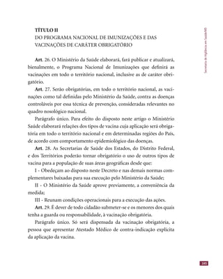 SecretariadeVigilânciaemSaúde/MS
245
TÍTULO II
DO PROGRAMA NACIONAL DE IMUNIZAÇÕES E DAS
VACINAÇÕES DE CARÁTER OBRIGATÓRIO
Art. 26. O Ministério da Saúde elaborará, fará publicar e atualizará,
bienalmente, o Programa Nacional de Imunizações que deﬁnirá as
vacinações em todo o território nacional, inclusive as de caráter obri-
gatório.
Art. 27. Serão obrigatórias, em todo o território nacional, as vaci-
nações como tal deﬁnidas pelo Ministério da Saúde, contra as doenças
controláveis por essa técnica de prevenção, consideradas relevantes no
quadro nosológico nacional.
Parágrafo único. Para efeito do disposto neste artigo o Ministério
Saúde elaborará relações dos tipos de vacina cuja aplicação será obriga-
tória em todo o território nacional e em determinadas regiões do País,
de acordo com comportamento epidemiológico das doenças.
Art. 28. As Secretarias de Saúde dos Estados, do Distrito Federal,
e dos Territórios poderão tornar obrigatório o uso de outros tipos de
vacina para a população de suas áreas geográﬁcas desde que:
I - Obedeçam ao disposto neste Decreto e nas demais normas com-
plementares baixadas para sua execução pelo Ministério da Saúde;
II - O Ministério da Saúde aprove previamente, a conveniência da
medida;
III - Reunam condições operacionais para a execução das ações.
Art. 29. É dever de todo cidadão submeter-se e os menores dos quais
tenha a guarda ou responsabilidade, à vacinação obrigatória.
Parágrafo único. Só será dispensada da vacinação obrigatória, a
pessoa que apresentar Atestado Médico de contra-indicação explícita
da aplicação da vacina.
 