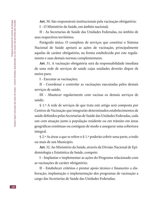 ProgramaNacionaldeControledaDengue
Amparolegalàexecuçãodasaçõesdecampo–imóveisfechados,abandonadosoucomacessonãopermitidopelomorador
246
Art. 30. São responsáveis institucionais pela vacinação obrigatória:
I - O Ministério da Saúde, em âmbito nacional;
II - As Secretarias de Saúde das Unidades Federadas, no âmbito de
seus respectivos territórios.
Parágrafo único. O complexo de serviços que constitui o Sistema
Nacional de Saúde apoiará as ações de vacinação, principalmente
aquelas de caráter obrigatório, na forma estabelecida por este regula-
mento e suas demais normas complementares.
Art. 31. A vacinação obrigatória será da responsabilidade imediata
de uma rede de serviços de saúde cujas unidades deverão dispor de
meios para:
I - Executar as vacinações;
II - Coordenar e controlar as vacinações executadas pelos demais
serviços de saúde;
III - Abastecer regularmente com vacinas os demais serviços de
saúde;
§ 1.º A rede de serviços de que trata este artigo será composta por
Centros de Vacinação que integrarão determinados estabelecimentos de
saúde deﬁnidos pelas Secretarias de Saúde das Unidades Federadas, cada
um com atuação junto à população residente ou em trânsito em áreas
geográﬁcas contínuas ou contíguas de modo a assegurar uma cobertura
integral.
§ 2.º As áreas a que se refere o § 1.º poderão cobrir uma parte, o todo
ou mais de um Município.
Art. 32. Ao Ministério da Saúde, através da Divisão Nacional de Epi-
demiologia e Estatística da Saúde, compete:
I - Implantar e implementar as ações do Programa relacionado com
as vacinações de caráter obrigatório;
II - Estabelecer critérios e prestar apoio técnico e ﬁnanceiro a ela-
boração, implantação e implementação dos programas de vacinação a
cargo das Secretarias de Saúde das Unidades Federadas;
 