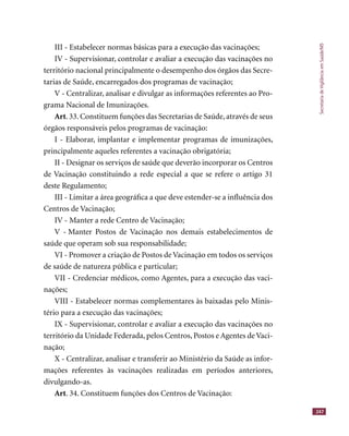 SecretariadeVigilânciaemSaúde/MS
247
III - Estabelecer normas básicas para a execução das vacinações;
IV - Supervisionar, controlar e avaliar a execução das vacinações no
território nacional principalmente o desempenho dos órgãos das Secre-
tarias de Saúde, encarregados dos programas de vacinação;
V - Centralizar, analisar e divulgar as informações referentes ao Pro-
grama Nacional de Imunizações.
Art. 33. Constituem funções das Secretarias de Saúde, através de seus
órgãos responsáveis pelos programas de vacinação:
I - Elaborar, implantar e implementar programas de imunizações,
principalmente aqueles referentes a vacinação obrigatória;
II - Designar os serviços de saúde que deverão incorporar os Centros
de Vacinação constituindo a rede especial a que se refere o artigo 31
deste Regulamento;
III - Limitar a área geográﬁca a que deve estender-se a inﬂuência dos
Centros de Vacinação;
IV - Manter a rede Centro de Vacinação;
V - Manter Postos de Vacinação nos demais estabelecimentos de
saúde que operam sob sua responsabilidade;
VI - Promover a criação de Postos de Vacinação em todos os serviços
de saúde de natureza pública e particular;
VII - Credenciar médicos, como Agentes, para a execução das vaci-
nações;
VIII - Estabelecer normas complementares às baixadas pelo Minis-
tério para a execução das vacinações;
IX - Supervisionar, controlar e avaliar a execução das vacinações no
território da Unidade Federada, pelos Centros, Postos e Agentes de Vaci-
nação;
X - Centralizar, analisar e transferir ao Ministério da Saúde as infor-
mações referentes às vacinações realizadas em períodos anteriores,
divulgando-as.
Art. 34. Constituem funções dos Centros de Vacinação:
 