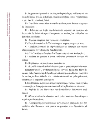 ProgramaNacionaldeControledaDengue
Amparolegalàexecuçãodasaçõesdecampo–imóveisfechados,abandonadosoucomacessonãopermitidopelomorador
248
I - Programar e garantir a vacinação da população residente ou em
trânsito na sua área de inﬂuência, em conformidade com o Programa da
respectiva Secretaria de Saúde;
II - Distribuir e controlar o uso das vacinas pelos Postos e Agentes
de Vacinação;
III - Informar ao órgão imediatamente superior na estrutura da
Secretaria de Saúde de que é integrante, as vacinações realizadas em
períodos anteriores;
IV - Manter o registro das vacinações realizadas;
V - Expedir Atestados de Vacinação para as pessoas que vacinar;
VI - Expedir Atestados da impossibilidade de obtenção das vacina-
ções nos casos previstos neste Regulamento.
Art. 35. Constituem funções dos Postos e Agentes de Vacinação:
I - Vacinar as pessoas a quem estiverem prestando serviços de
saúde;
II - Registrar as vacinações que executarem;
III - Expedir Atestados de Vacinação para as pessoas que vacinarem.
Parágrafo único. O credenciamento de serviços de saúde e de proﬁs-
sionais pelas Secretarias de Saúde para atuarem como Postos e Agentes
de Vacinação deverá obedecer a critérios estabelecidos pelas primeiras,
observadas as seguintes condições:
I - Existência de meios para armazenamento das vacinas e sua perfeita
conservação, e de equipamentos destinados à aplicação das mesmas;
II - Registro do uso das vacinas nas ﬁchas clínicas das pessoas vaci-
nadas;
III - Compromisso de aﬁxar em local visível as datas e horários para
a aplicação das vacinas;
IV - Compromisso de comunicar as vacinações praticadas nos for-
mulários distribuídos e nos prazos estipulados pelas Secretarias de
Saúde.
 