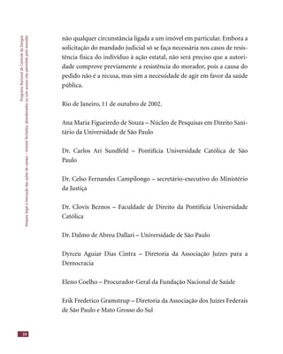 ProgramaNacionaldeControledaDengue
Amparolegalàexecuçãodasaçõesdecampo–imóveisfechados,abandonadosoucomacessonãopermitidopelomorador
24
não qualquer circunstância ligada a um imóvel em particular. Embora a
solicitação do mandado judicial só se faça necessária nos casos de resis-
tência física do indivíduo à ação estatal, não será preciso que a autori-
dade comprove previamente a resistência do morador, pois a causa do
pedido não é a recusa, mas sim a necessidade de agir em favor da saúde
pública.
Rio de Janeiro, 11 de outubro de 2002.
Ana Maria Figueiredo de Souza – Núcleo de Pesquisas em Direito Sani-
tário da Universidade de São Paulo
Dr. Carlos Ari Sundfeld – Pontifícia Universidade Católica de São
Paulo
Dr. Celso Fernandes Campilongo – secretário-executivo do Ministério
da Justiça
Dr. Clovis Beznos – Faculdade de Direito da Pontifícia Universidade
Católica
Dr. Dalmo de Abreu Dallari – Universidade de São Paulo
Dyrceu Aguiar Dias Cintra – Diretoria da Associação Juízes para a
Democracia
Eleno Coelho – Procurador-Geral da Fundação Nacional de Saúde
Erik Frederico Gramstrup – Diretoria da Associação dos Juízes Federais
de São Paulo e Mato Grosso do Sul
 