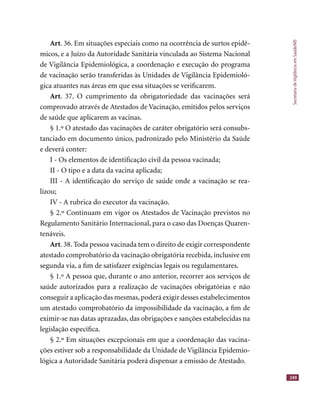 SecretariadeVigilânciaemSaúde/MS
249
Art. 36. Em situações especiais como na ocorrência de surtos epidê-
micos, e a Juízo da Autoridade Sanitária vinculada ao Sistema Nacional
de Vigilância Epidemiológica, a coordenação e execução do programa
de vacinação serão transferidas às Unidades de Vigilância Epidemioló-
gica atuantes nas áreas em que essa situações se veriﬁcarem.
Art. 37. O cumprimento da obrigatoriedade das vacinações será
comprovado através de Atestados de Vacinação, emitidos pelos serviços
de saúde que aplicarem as vacinas.
§ 1.º O atestado das vacinações de caráter obrigatório será consubs-
tanciado em documento único, padronizado pelo Ministério da Saúde
e deverá conter:
I - Os elementos de identiﬁcação civil da pessoa vacinada;
II - O tipo e a data da vacina aplicada;
III - A identiﬁcação do serviço de saúde onde a vacinação se rea-
lizou;
IV - A rubrica do executor da vacinação.
§ 2.º Continuam em vigor os Atestados de Vacinação previstos no
Regulamento Sanitário Internacional, para o caso das Doenças Quaren-
tenáveis.
Art. 38. Toda pessoa vacinada tem o direito de exigir correspondente
atestado comprobatório da vacinação obrigatória recebida, inclusive em
segunda via, a ﬁm de satisfazer exigências legais ou regulamentares.
§ 1.º A pessoa que, durante o ano anterior, recorrer aos serviços de
saúde autorizados para a realização de vacinações obrigatórias e não
conseguir a aplicação das mesmas,poderá exigir desses estabelecimentos
um atestado comprobatório da impossibilidade da vacinação, a ﬁm de
eximir-se nas datas aprazadas, das obrigações e sanções estabelecidas na
legislação especíﬁca.
§ 2.º Em situações excepcionais em que a coordenação das vacina-
ções estiver sob a responsabilidade da Unidade de Vigilância Epidemio-
lógica a Autoridade Sanitária poderá dispensar a emissão de Atestado.
 