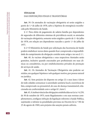 ProgramaNacionaldeControledaDengue
Amparolegalàexecuçãodasaçõesdecampo–imóveisfechados,abandonadosoucomacessonãopermitidopelomorador
250
TÍTULO III
DAS DISPOSIÇÕES FINAIS E TRANSITÓRIAS
Art. 39. Os atestados de vacinação obrigatória só serão exigidos a
partir de 1.º de julho de 1978, salvo a hipótese de emergência reconhe-
cida pelo Ministério da Saúde.
§ 1.º Para efeito de pagamento de salário-família por dependentes
de segurados de diferentes sistemas de previdência social, os atestados
de vacinação obrigatória, somente serão exigidos a partir de 1.º de julho
de 1978, em relação aos dependentes nascidos a partir 1.º de julho de
1977.
§ 2.º O Ministério da Saúde por solicitação das Secretarias de Saúde
poderá estabelecer novas datas quando ﬁcar comprovada a impossibili-
dade do cumprimento da obrigação contida neste artigo e no seu § 1.º.
Art. 40. As vacinas obrigatórias e seus respectivos Atestados serão
gratuitos, inclusive quando executados por proﬁssionais em suas clí-
nicas ou consultórios, ou por estabelecimentos privados de prestação
de serviços de saúde.
Art. 41. Os Atestados de Vacinação Obrigatória não poderão ser
retidos, em qualquer hipótese e sob qualquer motivo, por pessoa natural
ou jurídica.
Art. 42. Sem prejuízo do disposto no artigo 22 e seus itens é dever
de todo cidadão comunicar à autoridade sanitária local a ocorrência de
fato, comprovado ou presumível, de caso de doença transmissível, rela-
cionada em conformidade com o artigo 8.º, item I.
Art.43.A inobservância das obrigações estabelecidas na Lei n.º 6.259,
de 30 de outubro de 1975, neste Regulamento e em suas normas com-
plementares, conﬁgura infração da legislação referente à Saúde Pública,
sujeitando o infrator às penalidades previstas no Decreto-lei n.º 785 de
25 de agosto de 1969, sem prejuízo das sanções penais cabíveis.
 