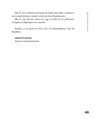 SecretariadeVigilânciaemSaúde/MS
251
Art. 44. Fica o Ministro de Estado da Saúde autorizado a expedir os
atos complementares visando a execução deste Regulamento.
Art. 45. Este Decreto entrará em vigor na data de sua publicação,
revogadas as disposições em contrário.
Brasília, 12 de agosto de 1976; 155.º da Independência e 88.º da
República.
ERNESTO GEISEL
Paulo de Almeida Machado
 
