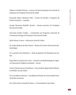 SecretariadeVigilânciaemSaúde/MS
25
Fabiano Geraldo Pimenta – assessor de descentralização de controle de
endemias da Fundação Nacional de Saúde
Fernando Mussa Abujamra Aith – Centro de Estudos e Pesquisas de
Direito Sanitário – Cepedisa
George Hermann Rodolfo Tormin – diretor-executivo da Fundação
Nacional de Saúde
Giovanini Evelim Coelho – coordenador do Programa Nacional de
Controle da Dengue da Fundação Nacional de Saúde;
Jânio Mozart Correa – Advocacia-Geral da União;
Dr. Jarbas Barbosa da Silva Júnior – diretor do Centro Nacional de Epi-
demiologia
Dr. Laurindo Dias Minhotto – chefe de gabinete do Ministério da Jus-
tiça
Ligia Maria Cantarino da Costa – Assessora de Epidemiologia da Agên-
cia Nacional de Vigilância Sanitária – Anvisa
Luiza Cristina Fonseca Frischeisen – Procuradoria Regional do Ministé-
rio Público em São Paulo
Dr. Luiz Roberto Barroso – Faculdade de Direito da Universidade Fede-
ral do Rio de Janeiro
Dra. Maria Sylvia Zanella Di Pietro – Universidade de São Paulo
 