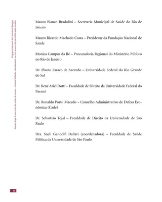 ProgramaNacionaldeControledaDengue
Amparolegalàexecuçãodasaçõesdecampo–imóveisfechados,abandonadosoucomacessonãopermitidopelomorador
26
Mauro Blanco Bradolini – Secretaria Municipal de Saúde do Rio de
Janeiro
Mauro Ricardo Machado Costa – Presidente da Fundação Nacional de
Saúde
Monica Campos da Ré – Procuradoria Regional do Ministério Público
no Rio de Janeiro
Dr. Plauto Faraco de Azevedo – Universidade Federal do Rio Grande
do Sul
Dr. René Ariel Dotti – Faculdade de Direito da Universidade Federal do
Paraná
Dr. Ronaldo Porto Macedo – Conselho Administrativo de Defesa Eco-
nômica (Cade)
Dr. Sebastião Tojal – Faculdade de Direito da Universidade de São
Paulo
Dra. Sueli Gandolﬁ Dallari (coordenadora) – Faculdade de Saúde
Pública da Universidade de São Paulo
 