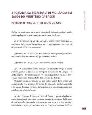 SecretariadeVigilânciaemSaúde/MS
27
3 PORTARIA DA SECRETARIA DE VIGILÂNCIA EM
SAÚDE DO MINISTÉRIO DA SAÚDE
PORTARIA N.° 029, DE 11 DE JULHO DE 2006
Deﬁne parâmetro que caracteriza situação de iminente perigo à saúde
pública pela presença do mosquito transmissor da dengue.
O SECRETÁRIO DE VIGILÂNCIA EM SAÚDE SUBSTITUTO, no
uso das atribuições que lhe confere o Art. 37, do Decreto n.º 5.678, de 18
de janeiro de 2006 e considerando,
A Portaria n.º 1.034/GM, de 4 de julho de 2003, que designa substi-
tuto eventual do Secretário de Vigilância em Saúde; e
A Portaria n.º 1.172/GM, de 15 de junho de 2004, resolve:
Art. 1.º Caracterizar como situação de iminente perigo à saúde
pública, quando a presença do mosquito transmissor da Dengue – o
Aedes aegypti – for constatada em 1% (um por cento) ou mais dos imó-
veis do município, da localidade, do bairro ou do distrito.
Parágrafo único. A situação de que trata o caput deste artigo será
caracterizada pela aferição do índice de infestação predial, realizada
pelo agente de saúde por meio de levantamento amostral, pesquisa dos
criadouros e coleta de larvas.
Art. 2.º O gestor do Sistema Único de Saúde responsável pela exe-
cução das ações de campo de combate ao vetor transmissor da Dengue
deverá, quando constatada a situação de que trata o artigo anterior,
intensiﬁcar as ações preconizadas pelo no Programa Nacional de Con-
 