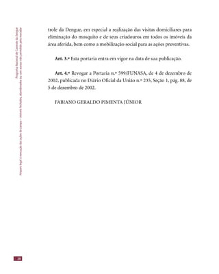 ProgramaNacionaldeControledaDengue
Amparolegalàexecuçãodasaçõesdecampo–imóveisfechados,abandonadosoucomacessonãopermitidopelomorador
28
trole da Dengue, em especial a realização das visitas domiciliares para
eliminação do mosquito e de seus criadouros em todos os imóveis da
área aferida, bem como a mobilização social para as ações preventivas.
Art. 3.º Esta portaria entra em vigor na data de sua publicação.
Art. 4.º Revogar a Portaria n.º 599/FUNASA, de 4 de dezembro de
2002, publicada no Diário Oﬁcial da União n.º 235, Seção 1, pág. 88, de
5 de dezembro de 2002.
FABIANO GERALDO PIMENTA JÚNIOR
 