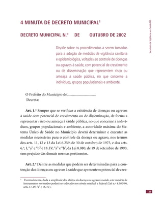 SecretariadeVigilânciaemSaúde/MS
29
4 MINUTA DE DECRETO MUNICIPAL1
DECRETO MUNICIPAL N.º DE OUTUBRO DE 2002
Dispõe sobre os procedimentos a serem tomados
para a adoção de medidas de vigilância sanitária
e epidemiológica, voltadas ao controle de doenças
ou agravos à saúde, com potencial de crescimento
ou de disseminação que representem risco ou
ameaça à saúde pública, no que concerne a
indivíduos, grupos populacionais e ambiente.
O Prefeito do Município de................................
Decreta:
Art. 1.o
Sempre que se veriﬁcar a existência de doenças ou agravos
à saúde com potencial de crescimento ou de disseminação, de forma a
representar risco ou ameaça à saúde pública, no que concerne a indiví-
duos, grupos populacionais e ambiente, a autoridade máxima do Sis-
tema Único de Saúde no Município deverá determinar e executar as
medidas necessárias para o controle da doença ou agravo, nos termos
dos arts. 11, 12 e 13 da Lei 6.259, de 30 de outubro de 1975, e dos arts.
6.o
, I,“a” e “b” e 18, IV,“a” e “b”, da Lei 8.080, de 19 de setembro de 1990,
sem prejuízo das demais normas pertinentes.
Art. 2.o
Dentre as medidas que podem ser determinadas para a con-
tenção das doenças ou agravos à saúde que apresentem potencial de cres-
1
Eventualmente, dada a amplitude dos efeitos da doença ou agravo à saúde, este modelo de
instrumento normativo poderá ser adotado nos níveis estadual e federal (Lei n.º 8.080/90,
arts. 17, IV,“a” e 16, IV).
 
