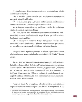 SecretariadeVigilânciaemSaúde/MS
31
II – os elementos fáticos que demonstrem a necessidade da adoção
das medidas indicadas;
III – as medidas a serem tomadas para a contenção das doenças ou
agravos à saúde identiﬁcados;
IV – os indivíduos, grupos, áreas ou ambientes que estarão sujeitos
às medidas sanitárias e epidemiológicas determinadas;
V – os fundamentos teóricos que justiﬁcam a escolha das medidas de
vigilância sanitária e epidemiológica;
VI – o dia, os dias ou o período em que as medidas sanitárias e epi-
demiológicas estarão sendo adotadas, o tipo de ação que poderá ser rea-
lizada pelo agente público;
VI – as condições de realização da ação de vigilância sanitária e epi-
demiológica, com detalhamento sobre os procedimentos que deverão
ser tomados pelo agente, desde o início até o término da ação.
Parágrafo único. A publicação a que se refere o caput deverá conter,
obrigatoriamente, os dados indicados nos incisos I, III, IV,VI e VII deste
artigo.
Art. 4.o
A recusa no atendimento das determinações sanitárias esta-
belecidas pela autoridade do Sistema Único de Saúde constitui crime de
desobediência e infração sanitária, puníveis, respectivamente, na forma
do Decreto-Lei 2.848, de 07 de dezembro de 1940, e na forma da Lei
6.437, de 20 de agosto de 1977, sem prejuízo da possibilidade da exe-
cução forçada da determinação, bem como as demais sanções adminis-
trativas, civis e penais cabíveis.
Parágrafo único. Na apuração da infração sanitária serão adotados
os procedimentos estabelecidos pela Lei 6.437, de 20 de agosto de 1977,2
2
Nos municípios onde houver Código Sanitário Municipal ou Estadual, o procedimento
de apuração da infração sanitária poderá ser o estabelecido nos referidos instrumentos
normativos, observadas as especiﬁcidades estabelecidas neste decreto.
 