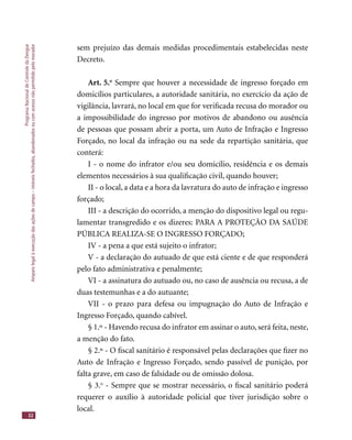 ProgramaNacionaldeControledaDengue
Amparolegalàexecuçãodasaçõesdecampo–imóveisfechados,abandonadosoucomacessonãopermitidopelomorador
32
sem prejuízo das demais medidas procedimentais estabelecidas neste
Decreto.
Art. 5.o
Sempre que houver a necessidade de ingresso forçado em
domicílios particulares, a autoridade sanitária, no exercício da ação de
vigilância, lavrará, no local em que for veriﬁcada recusa do morador ou
a impossibilidade do ingresso por motivos de abandono ou ausência
de pessoas que possam abrir a porta, um Auto de Infração e Ingresso
Forçado, no local da infração ou na sede da repartição sanitária, que
conterá:
I - o nome do infrator e/ou seu domicílio, residência e os demais
elementos necessários à sua qualiﬁcação civil, quando houver;
II - o local, a data e a hora da lavratura do auto de infração e ingresso
forçado;
III - a descrição do ocorrido, a menção do dispositivo legal ou regu-
lamentar transgredido e os dizeres: PARA A PROTEÇÃO DA SAÚDE
PÚBLICA REALIZA-SE O INGRESSO FORÇADO;
IV - a pena a que está sujeito o infrator;
V - a declaração do autuado de que está ciente e de que responderá
pelo fato administrativa e penalmente;
VI - a assinatura do autuado ou, no caso de ausência ou recusa, a de
duas testemunhas e a do autuante;
VII - o prazo para defesa ou impugnação do Auto de Infração e
Ingresso Forçado, quando cabível.
§ 1.º - Havendo recusa do infrator em assinar o auto, será feita, neste,
a menção do fato.
§ 2.º - O ﬁscal sanitário é responsável pelas declarações que ﬁzer no
Auto de Infração e Ingresso Forçado, sendo passível de punição, por
falta grave, em caso de falsidade ou de omissão dolosa.
§ 3.o
- Sempre que se mostrar necessário, o ﬁscal sanitário poderá
requerer o auxílio à autoridade policial que tiver jurisdição sobre o
local.
 