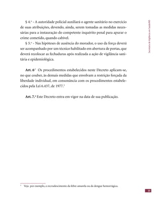 SecretariadeVigilânciaemSaúde/MS
33
§ 4.o
- A autoridade policial auxiliará o agente sanitário no exercício
de suas atribuições, devendo, ainda, serem tomadas as medidas neces-
sárias para a instauração do competente inquérito penal para apurar o
crime cometido, quando cabível.
§ 5.o
- Nas hipóteses de ausência do morador, o uso da força deverá
ser acompanhado por um técnico habilitado em abertura de portas, que
deverá recolocar as fechaduras após realizada a ação de vigilância sani-
tária e epidemiológica.
Art. 6.º
Os procedimentos estabelecidos neste Decreto aplicam-se,
no que couber, às demais medidas que envolvam a restrição forçada da
liberdade individual, em consonância com os procedimentos estabele-
cidos pela Lei 6.437, de 1977.3
Art. 7.o
Este Decreto entra em vigor na data de sua publicação.
ANEXO A –
TEXTOS DOUTRINÁRIOS
3
Veja por exemplo, o recrudescimento da febre amarela ou da dengue hemorrágica.
 