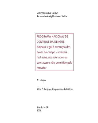 MINISTÉRIO DA SAÚDE
Secretaria de Vigilância em Saúde
PROGRAMA NACIONAL DE
CONTROLE DA DENGUE
Amparo legal à execução das
ações de campo – imóveis
fechados, abandonados ou
com acesso não permitido pelo
morador
2.ª edição
Série C. Projetos, Programas e Relatórios
Brasília – DF
2006
 