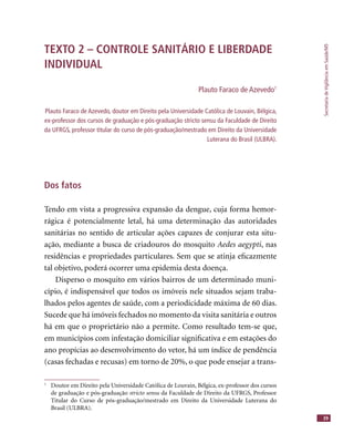 SecretariadeVigilânciaemSaúde/MS
39
TEXTO 2 – CONTROLE SANITÁRIO E LIBERDADE
INDIVIDUAL
Plauto Faraco de Azevedo1
Plauto Faraco de Azevedo, doutor em Direito pela Universidade Católica de Louvain, Bélgica,
ex-professor dos cursos de graduação e pós-graduação stricto sensu da Faculdade de Direito
da UFRGS, professor titular do curso de pós-graduação/mestrado em Direito da Universidade
Luterana do Brasil (ULBRA).
Dos fatos
Tendo em vista a progressiva expansão da dengue, cuja forma hemor-
rágica é potencialmente letal, há uma determinação das autoridades
sanitárias no sentido de articular ações capazes de conjurar esta situ-
ação, mediante a busca de criadouros do mosquito Aedes aegypti, nas
residências e propriedades particulares. Sem que se atinja eﬁcazmente
tal objetivo, poderá ocorrer uma epidemia desta doença.
Disperso o mosquito em vários bairros de um determinado muni-
cípio, é indispensável que todos os imóveis nele situados sejam traba-
lhados pelos agentes de saúde, com a periodicidade máxima de 60 dias.
Sucede que há imóveis fechados no momento da visita sanitária e outros
há em que o proprietário não a permite. Como resultado tem-se que,
em municípios com infestação domiciliar signiﬁcativa e em estações do
ano propícias ao desenvolvimento do vetor, há um índice de pendência
(casas fechadas e recusas) em torno de 20%, o que pode ensejar a trans-
1
Doutor em Direito pela Universidade Católica de Louvain, Bélgica, ex-professor dos cursos
de graduação e pós-graduação stricto sensu da Faculdade de Direito da UFRGS, Professor
Titular do Curso de pós-graduação/mestrado em Direito da Universidade Luterana do
Brasil (ULBRA).
 
