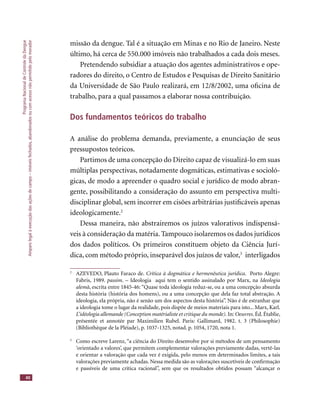 ProgramaNacionaldeControledaDengue
Amparolegalàexecuçãodasaçõesdecampo–imóveisfechados,abandonadosoucomacessonãopermitidopelomorador
40
missão da dengue. Tal é a situação em Minas e no Rio de Janeiro. Neste
último, há cerca de 550.000 imóveis não trabalhados a cada dois meses.
Pretendendo subsidiar a atuação dos agentes administrativos e ope-
radores do direito, o Centro de Estudos e Pesquisas de Direito Sanitário
da Universidade de São Paulo realizará, em 12/8/2002, uma oﬁcina de
trabalho, para a qual passamos a elaborar nossa contribuição.
Dos fundamentos teóricos do trabalho
A análise do problema demanda, previamente, a enunciação de seus
pressupostos teóricos.
Partimos de uma concepção do Direito capaz de visualizá-lo em suas
múltiplas perspectivas, notadamente dogmáticas, estimativas e socioló-
gicas, de modo a apreender o quadro social e jurídico de modo abran-
gente, possibilitando a consideração do assunto em perspectiva multi-
disciplinar global, sem incorrer em cisões arbitrárias justiﬁcáveis apenas
ideologicamente.2
Dessa maneira, não abstrairemos os juízos valorativos indispensá-
veis à consideração da matéria. Tampouco isolaremos os dados jurídicos
dos dados políticos. Os primeiros constituem objeto da Ciência Jurí-
dica, com método próprio, inseparável dos juízos de valor,3
interligados
2
AZEVEDO, Plauto Faraco de. Crítica à dogmática e hermenêutica jurídica. Porto Alegre:
Fabris, 1989. passim. – Ideologia aqui tem o sentido assinalado por Marx, na Ideologia
alemã, escrita entre 1845-46: “Quase toda ideologia reduz-se, ou a uma concepção absurda
desta história (história dos homens), ou a uma concepção que dela faz total abstração. A
ideologia, ela própria, não é senão um dos aspectos desta história”. Não é de estranhar que
a ideologia tome o lugar da realidade, pois dispõe de meios materiais para isto... Marx, Karl.
L’idéologia allemande (Conception matérialiste et critique du monde). In: Oeuvres. Éd. Établie,
présentée et annotée par Maximilien Rubel. Paris: Gallimard, 1982. t. 3 (Philosophie)
(Bibliothèque de la Pléiade), p. 1037-1325, notad. p. 1054, 1720, nota 1.
3
Como escreve Larenz, “a ciência do Direito desenvolve por si métodos de um pensamento
‘orientado a valores’, que permitem complementar valorações previamente dadas, vertê-las
e orientar a valoração que cada vez é exigida, pelo menos em determinados limites, a tais
valorações previamente achadas. Nessa medida são as valorações suscetíveis de conﬁrmação
e passíveis de uma crítica racional”, sem que os resultados obtidos possam “alcançar o
 