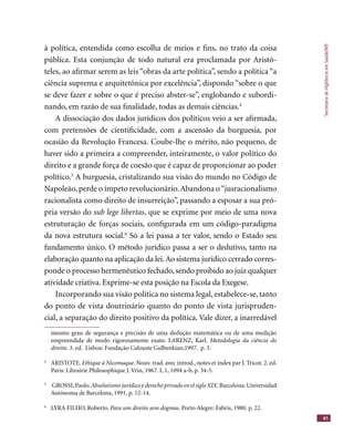 SecretariadeVigilânciaemSaúde/MS
41
à política, entendida como escolha de meios e ﬁns, no trato da coisa
pública. Esta conjunção de todo natural era proclamada por Aristó-
teles, ao aﬁrmar serem as leis “obras da arte política”, sendo a política “a
ciência suprema e arquitetônica por excelência”, dispondo “sobre o que
se deve fazer e sobre o que é preciso abster-se”, englobando e subordi-
nando, em razão de sua ﬁnalidade, todas as demais ciências.4
A dissociação dos dados jurídicos dos políticos veio a ser aﬁrmada,
com pretensões de cientiﬁcidade, com a ascensão da burguesia, por
ocasião da Revolução Francesa. Coube-lhe o mérito, não pequeno, de
haver sido a primeira a compreender, inteiramente, o valor político do
direito e a grande força de coesão que é capaz de proporcionar ao poder
político.5
A burguesia, cristalizando sua visão do mundo no Código de
Napoleão, perde o ímpeto revolucionário.Abandona o“jusracionalismo
racionalista como direito de insurreição”, passando a esposar a sua pró-
pria versão do sub lege libertas, que se exprime por meio de uma nova
estruturação de forças sociais, conﬁgurada em um código-paradigma
da nova estrutura social.6
Só a lei passa a ter valor, sendo o Estado seu
fundamento único. O método jurídico passa a ser o dedutivo, tanto na
elaboração quanto na aplicação da lei.Ao sistema jurídico cerrado corres-
ponde o processo hermenêutico fechado, sendo proibido ao juiz qualquer
atividade criativa. Exprime-se esta posição na Escola da Exegese.
Incorporando sua visão política no sistema legal, estabelece-se, tanto
do ponto de vista doutrinário quanto do ponto de vista jurispruden-
cial, a separação do direito positivo da política. Vale dizer, a inarredável
mesmo grau de segurança e precisão de uma dedução matemática ou de uma medição
empreendida de modo rigorosamente exato. LARENZ, Karl. Metodologia da ciência do
direito. 3. ed. Lisboa: Fundação Calouste Gulbenkian,1997. p. 3.
4
ARISTOTE. Ethique à Nicomaque. Nouv. trad. avec introd., notes et index par J. Tricot. 2. éd.
Paris: Librairie Philosophique J. Vrin, 1967. I, 1, 1094 a-b, p. 34-5.
5
GROSSI,Paolo.Absolutismo jurídico y derecho privado en el siglo XIX.Barcelona:Universidad
Autónoma de Barcelona, 1991. p. 12-14.
6
LYRA FILHO, Roberto. Para um direito sem dogmas. Porto Alegre: Fabris, 1980. p. 22.
 