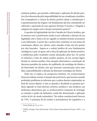 ProgramaNacionaldeControledaDengue
Amparolegalàexecuçãodasaçõesdecampo–imóveisfechados,abandonadosoucomacessonãopermitidopelomorador
42
instância política, que preside a elaboração e aplicação do direito posi-
tivo, ﬁca obscurecida pela impossibilidade de sua visualização cientíﬁca.
Em conseqüência, a ciência do direito positivo afasta a consideração e
o questionamento da origem e do fundamento das leis, entendendo ser
suﬁciente a apreensão de seus aspectos formais. O jurista é “relegado à
categoria de exegeta com a função meramente passiva”.7
A questão da legitimidade das leis é banida da Ciência Jurídica, que
se instaura com o positivismo, tendo-se por suﬁciente a aferição de sua
legalidade, isto é, basta a lei ter seguido os trâmites formais necessários
à sua elaboração. A partir daí, o jurista deve contentar-se com juízos de
constatação, alheios aos valores, tanto situados à base das leis quanto
por elas buscados. Separa-se a ordem jurídica de seus fundamentos
axiológicos, o que vai gerar, sob a ótica da aplicação do direito positivo,
a indiferença pelos resultados sociais alcançados pelas leis. Ao jurista
só interessa o trato da ordem jurídica positiva, de seu arranjo lógico
formal no sistema jurídico. Esta situação determinou a construção de
discursos paralelos do jurista, do jusﬁlósofo, do sociólogo do direito e
do historiador do direito, sem que houvesse comunicação entre estas
falas, impossibilitando a aferição da dimensão ontológica do direito.
Tudo isto se explica em perspectiva histórica. Os revolucionários
franceses tinham aversão à atuação dos parlements, que haviam causado
profundos problemas às reformas que a realeza desejou empreender, ao
ﬁnal do Ancien Régime. A elas se opondo e decidindo as questões jurí-
dicas segundo os mais diversos critérios, jurídicos e não jurídicos, sua
lembrança determinou que os revolucionários tratassem de restringir
ao máximo o poder do Judiciário, sendo-lhe determinada a aplicação
estrita da lei, de modo automático.8
Na ordem constitucional francesa
de 1791, “a primazia da lei conduz à preeminência do Legislativo e a
7
Grossi, Paolo, op. cit., p. 12-4.
8
VEDEL, Georges. Droit administratif. Paris: Presses Universitaires de France, 1958. t. 1. p.Droit administratif. Paris: Presses Universitaires de France, 1958. t. 1. p.Droit administratif
37-8.
 
