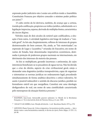 SecretariadeVigilânciaemSaúde/MS
43
expressão poder judiciário não é senão um artifício tendo a Assembléia
Constituinte Francesa por objetivo conceder o mínimo poder político
aos juízes”.9
O culto estrito da lei derivava, também, do avanço que a certeza,
trazida pela codiﬁcação, propiciava ao tráﬁco jurídico, substituindo-se à
legislação imprecisa, esparsa, derivada de múltiplas fontes, característica
do Ancien Régime.
Volvidos mais de dois séculos da notável ação codiﬁcadora, a situ-
ação é bem outra. A atividade legislativa está longe de traduzir a “von-
tade geral”. As leis são, freqüentemente, reﬂexos de interesses de grupos
desinteressados do bem comum. Há, ainda, as “leis motorizadas”, na
expressão de Legaz y Lacambra,10
oriundas do Executivo, em nome de
razões de Estado, hoje denominadas imperativos econômicos, desti-
nadas à proteção de poderosos grupos nacionais ou internacionais, em
detrimento dos interesses da maioria das pessoas.
As leis se multiplicam, gerando incertezas e antinomias, de cujos
interstícios beneﬁciam-se os pescadores de águas turvas. Não há dúvida
que a crise do direito, aspecto da crise civilizacional geral, esteja a
demandar uma dogmática jurídica transpositivista, capaz de organizar
e sistematizar as normas jurídicas no ordenamento legal, procedendo
simultaneamente de forma analítico-descritiva e crítico-valorativa. Só
assim é possível redescobrir o sentido do discurso jurídico, perdido no
formalismo estéril em que mergulhou. Constitui este uma ideologia
desﬁguradora do real, em nome de uma cientiﬁcidade caracterizada
pelo menosprezo da situação histórica presente.11
9
HALPERIN, Jean-Louis. Introuvable pouvoir judiciaire: Le Monde de la Révolution
Française, n.º 10, in Journal des droits de l’homme, Paris, p. 21, out. 1989.
10
LEGAZ Y LACAMBRA, Luis. Filosoﬁa del derecho. 4. ed. Barcelona: Bosch, 1975. p. 378.
11
AZEVEDO, Plauto Faraco de. Crítica à dogmática e hermenêutica jurídica, passim; __ Juiz e
direito rumo a uma hermenêutica material, in Revista da Ajuris, Porto Alegre, 15 (43) :13,
jul. 88.
 