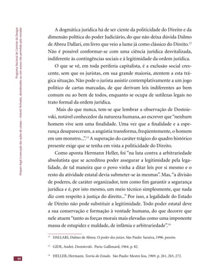 ProgramaNacionaldeControledaDengue
Amparolegalàexecuçãodasaçõesdecampo–imóveisfechados,abandonadosoucomacessonãopermitidopelomorador
44
A dogmática jurídica há de ser ciente da politicidade do Direito e da
dimensão política do poder Judiciário, do que não deixa dúvida Dalmo
de Abreu Dallari, em livro que veio a lume já como clássico do Direito.12
Não é possível conformar-se com uma ciência jurídica desvitalizada,
indiferente às contingências sociais e à legitimidade da ordem jurídica.
O que se vê, em toda periferia capitalista, é a exclusão social cres-
cente, sem que os juristas, em sua grande maioria, atentem a esta trá-
gica situação. Não pode o jurista assistir contemplativamente a um jogo
político de cartas marcadas, de que derivam leis indiferentes ao bem
comum ou ao bem de todos, enquanto se ocupa de sutilezas legais no
trato formal da ordem jurídica.
Mais do que nunca, tem-se que lembrar a observação de Dostoie-
vski, notável conhecedor da natureza humana, ao escrever que“nenhum
homem vive sem uma ﬁnalidade. Uma vez que a ﬁnalidade e a espe-
rança desapareceram, a angústia transforma, freqüentemente, o homem
em um monstro...”.13
A superação do caráter trágico do quadro histórico
presente exige que se tenha em vista a politicidade do Direito.
Como aponta Hermann Heller, foi “na luta contra a arbitrariedade
absolutista que se acreditou poder assegurar a legitimidade pela lega-
lidade, de tal maneira que o povo vinha a ditar leis por si mesmo e o
resto da atividade estatal devia submeter-se às mesmas”. Mas,“a divisão
de poderes, de caráter organizador, tem como ﬁm garantir a segurança
jurídica e é, por isto mesmo, um meio técnico simplesmente, que nada
diz com respeito à justiça do direito...” Por isso, a legalidade do Estado
de Direito não pode substituir a legitimidade. Todo poder estatal deve
a sua conservação e formação à vontade humana, do que decorre que
nele atuem “tanto as forças morais mais elevadas como uma imponente
massa de estupidez e maldade, de infâmia e arbitrariedade”.14
12
DALLARI, Dalmo de Abreu. O poder dos juízes. São Paulo: Saraiva, 1996. passim.
13
GIDE, André. Dostoïevski. Paris: Gallimard, 1964. p. 82.
14
HELLER, Hermann. Teoria do Estado. São Paulo: Mestre Jou, 1969. p. 261, 265, 272.
 