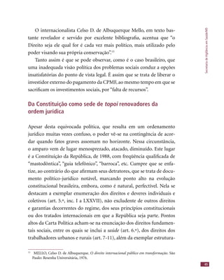SecretariadeVigilânciaemSaúde/MS
45
O internacionalista Celso D. de Albuquerque Mello, em texto bas-
tante revelador e servido por excelente bibliograﬁa, acentua que “o
Direito seja ele qual for é cada vez mais político, mais utilizado pelo
poder visando sua própria conservação”.15
Tanto assim é que se pode observar, como é o caso brasileiro, que
uma inadequada visão política dos problemas sociais conduz a opções
insatisfatórias do ponto de vista legal. É assim que se trata de liberar o
investidor externo do pagamento da CPMF, ao mesmo tempo em que se
sacriﬁcam os investimentos sociais, por “falta de recursos”.
Da Constituição como sede de topoi renovadores da
ordem jurídica
Apesar desta equivocada política, que resulta em um ordenamento
jurídico muitas vezes confuso, o poder vê-se na contingência de acor-
dar quando fatos graves assomam no horizonte. Nessa circunstância,
o amparo vem de lugar menosprezado, atacado, diminuído. Este lugar
é a Constituição da República, de 1988, com freqüência qualiﬁcada de
“mastodôntica”, “guia telefônico”, “barroca”, etc. Cumpre que se enfa-
tize, ao contrário do que aﬁrmam seus detratores, que se trata de docu-
mento político-jurídico notável, marcando ponto alto na evolução
constitucional brasileira, embora, como é natural, perfectível. Nela se
destacam a exemplar enumeração dos direitos e deveres individuais e
coletivos (art. 5.º, inc. I a LXXVII), não excludente de outros direitos
e garantias decorrentes do regime, dos seus princípios constitucionais
ou dos tratados internacionais em que a República seja parte. Pontos
altos da Carta Política acham-se na enunciação dos direitos fundamen-
tais sociais, entre os quais se inclui a saúde (art. 6.º), dos direitos dossaúde (art. 6.º), dos direitos dossaúde
trabalhadores urbanos e rurais (art. 7-11), além da exemplar estrutura-
15
MELLO, Celso D. de Albuquerque. O direito internacional público em transformação. São
Paulo: Resenha Universitária, 1976.
 