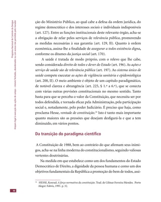 ProgramaNacionaldeControledaDengue
Amparolegalàexecuçãodasaçõesdecampo–imóveisfechados,abandonadosoucomacessonãopermitidopelomorador
46
ção do Ministério Público, ao qual cabe a defesa da ordem jurídica, do
regime democrático e dos interesses sociais e individuais indisponíveis
(art. 127). Entre as funções institucionais deste relevante órgão, acha-se
a obrigação de zelar pelos serviços de relevância pública, promovendo
as medidas necessárias à sua garantia (art. 129, II). Quanto à ordem
econômica, assina-lhe a ﬁnalidade de assegurar a todos existência digna,
conforme os ditames da justiça social (art. 170).justiça social (art. 170).justiça social
A saúde é tratada de modo próprio, com o relevo que lhe cabe,
sendo considerada direito de todos e dever do Estado (art. 196). As ações e
serviço de saúde são de relevância pública (art. 197). Ao sistema único de
saúde compete executarsaúde compete executarsaúde as ações de vigilância sanitária e epidemiológica
(art. 200, II). O meio ambiente é objeto de um capítulo paradigmático,
de notável clareza e abrangência (art. 225, § 1.º a 6.º), que se conecta
com várias outras previsões constitucionais no mesmo sentido. Tanto
basta para que se perceba o valor da Constituição, que necessita ser por
todos defendida, e tornada eﬁcaz pela Administração, pela participação
social e, notadamente, pelo poder Judiciário. É preciso que haja, como
proclama Hesse, vontade de constituição.16
Isto é tanto mais importante
quanto maiores são as pressões que desejam desﬁgurá-la e que a tem
diminuído, em vários pontos.
Da transição do paradigma cientíﬁco
A Constituição de 1988, bem ao contrário do que aﬁrmam seus inimi-
gos, acha-se na linha moderna do constitucionalismo, seguindo valiosas
vertentes doutrinárias.
Na medida em que estabelece como um dos fundamentos do Estado
Democrático de Direito, a dignidade da pessoa humana e como um dos
objetivos fundamentais da República a promoção do bem de todos, assi-
16
HESSE, Konrad. A força normativa da constituição. Trad. de Gilmar Ferreira Mendes. Porto
Alegre: Fabris, 1991. p. 32.
 