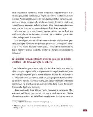 SecretariadeVigilânciaemSaúde/MS
47
nalando como um objetivo da ordem econômica assegurar a todos exis-
tência digna, alude, claramente, a opções valorativas fundamentais nela
contidas. Assim fazendo, destoa do paradigma cientíﬁco-jurídico domi-
nante, que prima por pretender afastar dos limites do direito positivo as
valorações que presidem a elaboração das leis e que, necessariamente,
impregnam o processo hermenêutico precedente à sua aplicação.
Ademais, tais preocupações com valores atritam com as diretrizes
neoliberais, alheias aos interesses comuns, que pretendem que o mer-
cado a tudo proverá. Tem-se visto!
Este paradigma, que se acha no centro da crise civilizacional pre-
sente, consagra o positivismo jurídico gerador da “ideologia da sepa-
ração”,17
que muito diﬁculta o exercício da função transformadora do
direito positivo, levando o jurista a limitar-se à função conservadora do
statu quo.18
Dos direitos fundamentais de primeira geração ao Direito
Sanitário – da desconstrução neoliberal
O modelo resiste, perturba o raciocínio jurídico, limita seu método,
tolhe a criação responsável e inteligente do direito pelos tribunais, mas
não consegue impedir que se abram brechas, através das quais vêm a
luz e vicejam novas disciplinas jurídicas, cuja própria natureza eviden-
cia um novo rumo no direito positivo, em que as valorações se tornam
translúcidas e a interdisciplinaridade se impõe. Tal é o caso do Direito
Ambiental e do Direito Sanitário.
Para a deﬁnição deste último, “tanto é necessária a discussão ﬁlo-
sóﬁca ou sociológica que permite aﬁrmar a saúde como um direito
(abarcando seus aspectos individuais, os coletivos e igualmente, aqueles
17
LYRA FILHO, Roberto. Para um direito sem dogmas, p. 11.
18
AZEVEDO, Plauto Faraco de. Limites e justiﬁcação do poder do Estado. Petrópolis: Vozes,
1979. p. 15-23.
 