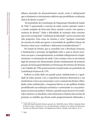ProgramaNacionaldeControledaDengue
Amparolegalàexecuçãodasaçõesdecampo–imóveisfechados,abandonadosoucomacessonãopermitidopelomorador
48
difusos, derivados do desenvolvimento social), como é indispensável
que se dominem os instrumentos adjetivos que possibilitam a realização
efetiva do direito à saúde”.19
No preâmbulo da Constituição da Organização Mundial da Saúde,
de 1946, “é apresentado o conceito de saúde (então) adotado: ‘saúde é
o estado completo de bem-estar físico, mental e social e não apenas a
ausência de doença’”. Dada a diﬁculdade de aceitação deste conceito,
que se diz corresponder“à deﬁnição de felicidade”, outros conceitos têm
sido propostos. Uma coisa, no entanto, é certa: “qualquer enunciado
do conceito de saúde que ignore a necessidade de equilíbrio interno do
homem e deste com o ambiente o deformará irremediavelmente”.20
No Estado de Direito, que se consolida com a Revolução Francesa,
é fundamental o princípio da legalidade sobre o qual se devem estru-
turar sua ação e, conseqüentemente, as medidas indispensáveis à imple-
mentação e à manutenção da saúde. Com o tempo, criou-se um sistema
legal de proteção dos denominados direitos fundamentais de primeira
geração,de forma geral deﬁnidos na Declaração dos Direitos do Homem
e do Cidadão de 1789, posteriormente transformada em preâmbulo da
Constituição Francesa de 1791.
Embora se tenha dado um grande passo, estabelecendo-se a igual-
dade de todos perante a lei, a experiência histórica demonstrou a sua
insuﬁciência.Com a sua enunciação e com o conjunto de direitos e liber-
dades então estabelecidos, a burguesia liberou-se dos grilhões feudais,
possibilitando sua realização econômica e construindo-se a sua partici-
pação no processo político. Todavia, a grande massa do povo foi condu-
zida à miséria e ao desalento, como demonstra a história das normas de
proteção ao trabalho que foram sendo progressivamente elaboradas, a
19
DALLARI, Sueli Gandolﬁ. Direito sanitário. In: ARANHA, Iório; TOJAL, Sebastião Botto
de Barros (Org.). Manual do curso de especialização à distância em Direito Sanitário para
membros do Ministério Público e da Magistratura Federal. Brasília: UnB, 2002. p. 47-72.
20
Ibid.
 