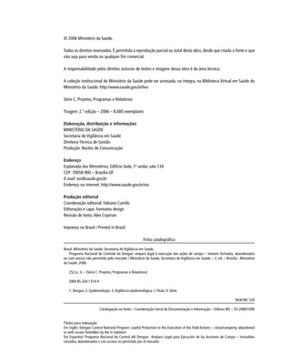 © 2006 Ministério da Saúde.
Todos os direitos reservados. É permitida a reprodução parcial ou total desta obra, desde que citada a fonte e que
não seja para venda ou qualquer ﬁm comercial.
A responsabilidade pelos direitos autorais de textos e imagens dessa obra é da área técnica.
A coleção institucional do Ministério da Saúde pode ser acessada, na íntegra, na Biblioteca Virtual em Saúde do
Ministério da Saúde: http://www.saude.gov.br/bvs
Série C. Projetos, Programas e Relatórios
Tiragem: 2.ª edição – 2006 – 8.000 exemplares
Elaboração, distribuição e informações
MINISTÉRIO DA SAÚDE
Secretaria de Vigilância em Saúde
Diretoria Técnica de Gestão
Produção: Núcleo de Comunicação
Endereço
Esplanada dos Ministérios, Edifício Sede, 1o
andar, sala 134
CEP: 70058-900 – Brasília-DF
E-mail: svs@saude.gov.brE-mail: svs@saude.gov.brE-mail:
Endereço na internet: http://www.saude.gov.br/svs
Produção editorial
Coordenação editorial: Fabiano Camilo
Editoração e capa: Formatos design
Revisão de texto:Alex Cojorian
Impresso no Brasil / Printed in Brazil
Ficha catalográﬁca
Brasil. Ministério da Saúde. Secretaria de Vigilância em Saúde.
Programa Nacional de Controle da Dengue: amparo legal à execução das ações de campo – imóveis fechados, abandonados
ou com acesso não permitido pelo morador / Ministério da Saúde, Secretaria de Vigilância em Saúde. – 2. ed. – Brasília : Ministério
da Saúde, 2006.
252 p.: il. – (Série C. Projetos, Programas e Relatórios)
ISBN 85-334-1314-9
1. Dengue. 2. Epidemiologia. 3.Vigilância epidemiológica. I.Título. II. Série.
NLM WC 528
Catalogação na fonte – Coordenação-Geral de Documentação e Informação – Editora MS – OS 2006/1090
Títulos para indexação:
Em inglês: Dengue Control National Program: Lawful Protection to the Execution of the Field Actions – closed property, abandoned
or with access forbidden by the in habitant
Em Espanhol: Programa Nacional de Control del Dengue: Amparo Legal para Ejecución de las Acciones de Campo – inmuebles
cerrados, abandonados o con acceso no permitido por el morador
 