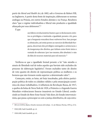 SecretariadeVigilânciaemSaúde/MS
49
partir do Moral and Health Act, de 1802, sob o Governo de Robert Pill,Moral and Health Act, de 1802, sob o Governo de Robert Pill,Moral and Health Act
na Inglaterra. A partir desta fonte de inspiração, elaboraram-se normas
análogas na Prússia, em outros Estados alemães e na França. Resultava
claro “que o regime individualista e liberal não produzira a igualdade
aﬁançada por seus defensores”.21
É que
aos líderes revolucionários bastava que se declarassem extin-
tos os privilégios e instituída a igualdade perante a lei, para
que a burguesia vencedora fosse realmente livre. Isso porquerealmente livre. Isso porquerealmente
os obstáculos, até então postos ao exercício da liberdade bur-
guesa, decorriam dos privilégios outorgados à aristocracia e
da insegurança dos direitos, que tinham como fonte única a
vontade do soberano (por isso mesmo, dito absoluto) e não
da falta de recursos materiais para tal exercício.22
Veriﬁcou-se que a igualdade formal perante a lei “não atendia o
anseio de liberdade real de todos aqueles que haviam sido excluídos do
processo de elaboração legislativa”. Foram excluídos tanto do direito
de voto quanto do direito de representação política as mulheres e os
homens que não tivessem renda superior a determinado valor23
.
Começam, então, as lutas, até hoje inacabadas, pela efetiva partici-
pação política de todos os cidadãos válidos e pela emancipação econô-
mica da classe trabalhadora. A inﬂuência da Revolução Russa, de 1917,
a quebra da bolsa de Nova York de 1929, a Primeira e a Segunda Guerra
Mundiais evidenciaram ﬁssuras insanáveis no Estado Liberal, condu-
zindo ao Estado do Bem-Estar Social. Vale dizer, do Estado intervencio-
nista, que passa a preocupar-se com a justiça distributiva, de cuja estru-
21
DE LA CUEVA, Mario. Derecho mexicano del trabajo. 12. ed. Mexico: Porrúa, 1970. p. 23-6.
22
DALLARI, Sueli Gandolﬁ, op. cit.
23
DALLARI, Sueli Gandolﬁ, op. cit.
 