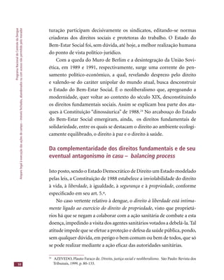 ProgramaNacionaldeControledaDengue
Amparolegalàexecuçãodasaçõesdecampo–imóveisfechados,abandonadosoucomacessonãopermitidopelomorador
50
turação participam decisivamente os sindicatos, editando-se normas
criadoras dos direitos sociais e protetoras do trabalho. O Estado do
Bem-Estar Social foi, sem dúvida, até hoje, a melhor realização humana
do ponto de vista político-jurídico.
Com a queda do Muro de Berlim e a desintegração da União Sovi-
ética, em 1989 e 1991, respectivamente, surge uma corrente do pen-
samento político-econômico, a qual, revelando desprezo pelo direito
e valendo-se do caráter unipolar do mundo atual, busca desconstruir
o Estado do Bem-Estar Social. É o neoliberalismo que, apregoando a
modernidade, quer voltar ao contexto do século XIX, desconstituindo
os direitos fundamentais sociais. Assim se explicam boa parte dos ata-
ques à Constituição “dinossáurica” de 1988.24
No arcabouço do Estado
do Bem-Estar Social emergiram, ainda, os direitos fundamentais de
solidariedade, entre os quais se destacam o direito ao ambiente ecologi-
camente equilibrado, o direito à paz e o direito à saúde.
Da complementaridade dos direitos fundamentais e de seu
eventual antagonismo in casu – balancing process
Isto posto,sendo o Estado Democrático de Direito um Estado modelado
pelas leis, a Constituição de 1988 estabelece a inviolabilidade do direito
à vida, à liberdade, à igualdade, à segurança e à propriedade, conforme
especiﬁcado em seu art. 5.º.
No caso vertente relativo à dengue, o direito à liberdade está intima-
mente ligado ao exercício do direito de propriedade, visto que proprietá-
rios há que se negam a colaborar com a ação sanitária de combate a esta
doença, impedindo a visita dos agentes sanitários votados a debelá-la. Tal
atitude impede que se efetue a proteção e defesa da saúde pública,pondo,
sem qualquer dúvida, em perigo o bem comum ou bem de todos, que só
se pode realizar mediante a ação eﬁcaz das autoridades sanitárias.
24
AZEVEDO, Plauto Faraco de. Direito, justiça social e neoliberalismo. São Paulo: Revista dos
Tribunais, 1999. p. 80-133.
 