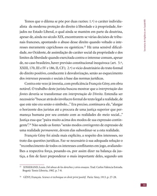 SecretariadeVigilânciaemSaúde/MS
51
Temos que o dilema se põe por duas razões: 1.ª) o caráter individu-
alista da moderna proteção do direito à liberdade e à propriedade, for-
jados no Estado Liberal, o qual ainda se mantém em parte da doutrina,
apesar de, ainda no século XIX, encontrarem-se várias decisões de tribu-
nais franceses, apontando o abuso desse direito quando voltado a inte-
resses meramente caprichosos ou egoísticos.25
Há uma sensível diﬁcul-
dade, no Ocidente, de assimilação do caráter social da propriedade e dos
limites da liberdade quando exercitada contra o interesse comum, apesar
de, no caso brasileiro, haver previsão constitucional inequívoca (art. 5.º,
XXIII, 170, III e IV e 186, II, CF); 2.ª) o vício doutrinário do trato formal
do direito positivo, conducente à desvalorização, senão ao esquecimento
dos interesses pessoais e sociais à base das normas jurídicas.interesses pessoais e sociais à base das normas jurídicas.interesses
Contra este vezo já investia,com proﬁciência François Gény,em obra
notável. O trabalho deste jurista buscou mostrar que a interpretação das
fontes deveria se transformar em interpretação do Direito. Entendia ser
necessário“buscar atrás do invólucro formal do texto legal a realidade,de
que este não era senão o símbolo...” Era preciso, continuava ele,“alargar
o horizonte dos juristas até a procura de uma justiça superior que per-
maneça humana por seu contato com as realidades do meio social...”
Justiça essa que“paira muito acima dos modos de sua expressão contin-
gente”.26
Não sendo as fontes“senão modos contingentes de expressão de
uma realidade permanente, devem elas subordinar-se a esta realidade.
François Gény foi ainda mais explícito, a respeito dos interesses, no
trato das questões jurídicas. Faz-se necessário à sua adequada solução o
“reconhecimento de todos os interesses conﬂitantes em jogo, avaliando-
lhes a respectiva força, pesando-os, por assim dizer na balança da jus-
tiça, a ﬁm de fazer preponderar o mais importante deles, segundo um
25
JOSSERAND, Louis. Del abuso de los derechos y otros ensayos. Trad. Carlos Valencia Estrada.
Bogotá: Temis Librería, 1982. p. 7-8.
26
GÉNY, François. Science et technique en droit privé positif. Paris: Sirey, 1913. p. 27-28.Science et technique en droit privé positif. Paris: Sirey, 1913. p. 27-28.Science et technique en droit privé positif
 