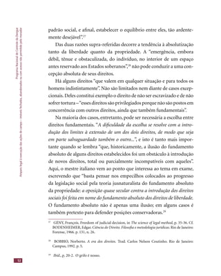 ProgramaNacionaldeControledaDengue
Amparolegalàexecuçãodasaçõesdecampo–imóveisfechados,abandonadosoucomacessonãopermitidopelomorador
52
padrão social, e aﬁnal, estabelecer o equilíbrio entre eles, tão ardente-
mente desejável”.27
Das duas razões supra-referidas decorre a tendência à absolutização
tanto da liberdade quanto da propriedade. A “emergência, embora
débil, tênue e obstaculizada, do indivíduo, no interior de um espaço
antes reservado aos Estados soberanos”,28
não pode conduzir a uma con-
cepção absoluta de seus direitos.
Há alguns direitos “que valem em qualquer situação e para todos os
homens indistintamente”. Não são limitados nem diante de casos excep-
cionais. Deles constitui exemplo o direito de não ser escravizado e de não
sofrer tortura –“esses direitos são privilegiados porque não são postos em
concorrência com outros direitos, ainda que também fundamentais”.
Na maioria dos casos, entretanto, pode ser necessária a escolha entre
direitos fundamentais. “A diﬁculdade da escolha se resolve com a intro-
dução dos limites à extensão de um dos dois direitos, de modo que seja
em parte salvaguardado também o outro...”, e isto é tanto mais impor-
tante quando se lembra “que, historicamente, a ilusão do fundamento
absoluto de alguns direitos estabelecidos foi um obstáculo à introdução
de novos direitos, total ou parcialmente incompatíveis com aqueles”.
Aqui, o mestre italiano vem ao ponto que interessa ao tema em exame,
escrevendo que “basta pensar nos empecilhos colocados ao progresso
da legislação social pela teoria jusnaturalista do fundamento absoluto
da propriedade: a oposição quase secular contra a introdução dos direitos
sociais foi feita em nome do fundamento absoluto dos direitos de liberdade.
O fundamento absoluto não é apenas uma ilusão; em alguns casos é
também pretexto para defender posições conservadoras.29
27
GÉNY, François. Freedom of judicial decision, in The science of legal method, p. 35-36. Cf.
BODENHEIMER, Edgar. Ciência do Direito. Filosoﬁa e metodologia jurídicas. Rio de Janeiro:
Forense, 1966. p. 131, n. 26.
28
BOBBIO, Norberto. A era dos direitos. Trad. Carlos Nelson Coutinho. Rio de Janeiro:
Campus, 1992. p. 5.
29
Ibid., p. 20-2. O grifo é nosso.
 