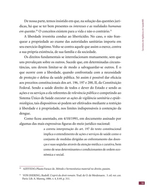SecretariadeVigilânciaemSaúde/MS
53
De nossa parte, temos insistido em que, na solução das questões jurí-
dicas, há que se ter bem presentes os interesses e as realidades humanas
em questão.30
O conceitos existem para a vida e não o contrário.31
A liberdade irrestrita conduz ao liberticídio. No caso, o não fran-
quear a propriedade ao exame das autoridades sanitárias importa em
seu exercício ilegítimo.Volta-se contra aquele que assim a exerce, contra
a sua própria existência, de sua família e da sociedade.
Os direitos fundamentais se interrelacionam mutuamente, sem que
uns prevaleçam sobre os outros. Sucede que, em determinadas circuns-
tâncias, uns devem limitar-se de modo a salvaguardar-se outros. É o
que ocorre com a liberdade, quando confrontada com a necessidade
de proteção e defesa da saúde pública. Só assim é possível dar eﬁcácia
aos preceitos constitucionais dos art. 196, 197 e 200, II, da Constituição
Federal. Sendo a saúde direito de todos e dever do Estado e sendo as
ações e os serviços a ela referentes de relevância pública e competindo ao
Sistema Único de Saúde executar as ações de vigilância sanitária e epide-
miológica, tais dispositivos só podem ser efetivados mediante a restrição
à liberdade e à propriedade, nos limites indispensáveis à contenção da
dengue.
Como ﬁcou assentado, em 4/10/1991, em documento assinado por
algumas das mais expressivas ﬁguras do meio jurídico nacional:
a correta interpretação do art. 197 do texto constitucional
implica o entendimento de ações e serviços de saúde como o
conjunto de medidas dirigidas ao enfrentamento das doen-
ças e suas seqüelas através da atenção médica e curativa, bem
como de seus determinantes e condicionantes de ordem eco-
nômica e social.
30
AZEVEDO, Plauto Faraco de. Método e hermenêutica material no direito, passim.
31
VON JHERING, Rudolf. L’esprit du droit romain. Trad. de O. de Meulenaere. 3. ed. ver. cor.
Paris: Lib. A. Maresq, 1886. v. 4, § 69, p. 311.
 