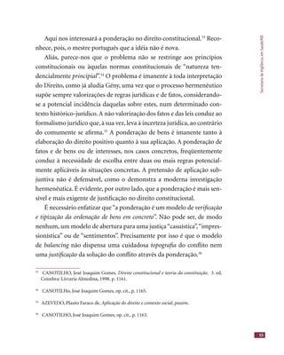 SecretariadeVigilânciaemSaúde/MS
55
Aqui nos interessará a ponderação no direito constitucional.33
Reco-
nhece, pois, o mestre português que a idéia não é nova.
Aliás, parece-nos que o problema não se restringe aos princípios
constitucionais ou àquelas normas constitucionais de “natureza ten-
dencialmente principial”.34
O problema é imanente à toda interpretação
do Direito, como já aludia Gény, uma vez que o processo hermenêutico
supõe sempre valorizações de regras jurídicas e de fatos, considerando-
se a potencial incidência daquelas sobre estes, num determinado con-
texto histórico-jurídico. A não valorização dos fatos e das leis conduz ao
formalismo jurídico que, à sua vez, leva à incerteza jurídica, ao contrário
do comumente se aﬁrma.35
A ponderação de bens é imanente tanto à
elaboração do direito positivo quanto à sua aplicação. A ponderação de
fatos e de bens ou de interesses, nos casos concretos, freqüentemente
conduz à necessidade de escolha entre duas ou mais regras potencial-
mente aplicáveis às situações concretas. A pretensão de aplicação sub-
juntiva não é defensável, como o demonstra a moderna investigação
hermenêutica. É evidente, por outro lado, que a ponderação é mais sen-
sível e mais exigente de justiﬁcação no direito constitucional.
É necessário enfatizar que“a ponderação é um modelo de veriﬁcação
e tipização da ordenação de bens em concreto”. Não pode ser, de modo
nenhum, um modelo de abertura para uma justiça“casuística”,“impres-
sionística” ou de “sentimentos”. Precisamente por isso é que o modelo
de balancing não dispensa uma cuidadosabalancing não dispensa uma cuidadosabalancing topograﬁa do conﬂito nem
uma justiﬁcação da solução do conﬂito através da ponderação.36
33
CANOTILHO, José Joaquim Gomes. Direito constitucional e teoria da constituição. 3. ed.
Coimbra: Livraria Almedina, 1998. p. 1161.
34
CANOTILHo, José Joaquim Gomes, op. cit., p. 1165.
35
AZEVEDO, Plauto Faraco de. Aplicação do direito e contexto social, passim.
36
CANOTILHO, José Joaquim Gomes, op. cit., p. 1163.
 