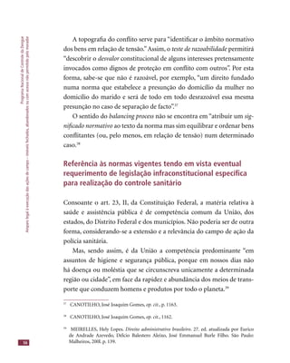 ProgramaNacionaldeControledaDengue
Amparolegalàexecuçãodasaçõesdecampo–imóveisfechados,abandonadosoucomacessonãopermitidopelomorador
56
A topograﬁa do conﬂito serve para “identiﬁcar o âmbito normativo
dos bens em relação de tensão.”Assim, o teste de razoabilidade permitiráteste de razoabilidade permitiráteste de razoabilidade
“descobrir o desvalor constitucional de alguns interesses pretensamente
invocados como dignos de proteção em conﬂito com outros”. Por esta
forma, sabe-se que não é razoável, por exemplo, “um direito fundado
numa norma que estabelece a presunção do domicílio da mulher no
domicílio do marido e será de todo em todo desrazoável essa mesma
presunção no caso de separação de facto”.37
O sentido do balancing process não se encontra em “atribuir um sig-
niﬁcado normativo ao texto da norma mas sim equilibrar e ordenar bens
conﬂitantes (ou, pelo menos, em relação de tensão) num determinado
caso.38
Referência às normas vigentes tendo em vista eventual
requerimento de legislação infraconstitucional especíﬁca
para realização do controle sanitário
Consoante o art. 23, II, da Constituição Federal, a matéria relativa à
saúde e assistência pública é de competência comum da União, dos
estados, do Distrito Federal e dos municípios. Não poderia ser de outra
forma, considerando-se a extensão e a relevância do campo de ação da
polícia sanitária.
Mas, sendo assim, é da União a competência predominante “em
assuntos de higiene e segurança pública, porque em nossos dias não
há doença ou moléstia que se circunscreva unicamente a determinada
região ou cidade”, em face da rapidez e abundância dos meios de trans-
porte que conduzem homens e produtos por todo o planeta.39
37
CANOTILHO, José Joaquim Gomes, op. cit., p. 1163.
38
CANOTILHO, José Joaquim Gomes, op. cit., 1162.
39
MEIRELLES, Hely Lopes. Direito administrativo brasileiro. 27. ed. atualizada por Eurico
de Andrade Azevedo, Délcio Balestero Aleixo, José Emmanuel Burle Filho. São Paulo:
Malheiros, 200l. p. 139.
 