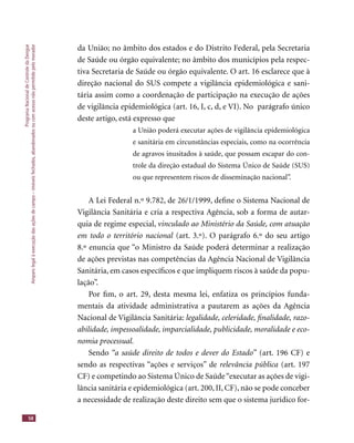 ProgramaNacionaldeControledaDengue
Amparolegalàexecuçãodasaçõesdecampo–imóveisfechados,abandonadosoucomacessonãopermitidopelomorador
58
da União; no âmbito dos estados e do Distrito Federal, pela Secretaria
de Saúde ou órgão equivalente; no âmbito dos municípios pela respec-
tiva Secretaria de Saúde ou órgão equivalente. O art. 16 esclarece que à
direção nacional do SUS compete a vigilância epidemiológica e sani-
tária assim como a coordenação de participação na execução de ações
de vigilância epidemiológica (art. 16, I, c, d, e VI). No parágrafo único
deste artigo, está expresso que
a União poderá executar ações de vigilância epidemiológica
e sanitária em circunstâncias especiais, como na ocorrência
de agravos inusitados à saúde, que possam escapar do con-
trole da direção estadual do Sistema Único de Saúde (SUS)
ou que representem riscos de disseminação nacional”.
A Lei Federal n.º 9.782, de 26/1/1999, deﬁne o Sistema Nacional de
Vigilância Sanitária e cria a respectiva Agência, sob a forma de autar-
quia de regime especial, vinculado ao Ministério da Saúde, com atuação
em todo o território nacional (art. 3.º). O parágrafo 6.º do seu artigoem todo o território nacional (art. 3.º). O parágrafo 6.º do seu artigoem todo o território nacional
8.º enuncia que “o Ministro da Saúde poderá determinar a realização
de ações previstas nas competências da Agência Nacional de Vigilância
Sanitária, em casos especíﬁcos e que impliquem riscos à saúde da popu-
lação”.
Por ﬁm, o art. 29, desta mesma lei, enfatiza os princípios funda-
mentais da atividade administrativa a pautarem as ações da Agência
Nacional de Vigilância Sanitária: legalidade, celeridade, ﬁnalidade, razo-
abilidade, impessoalidade, imparcialidade, publicidade, moralidade e eco-
nomia processual.
Sendo “a saúde direito de todos e dever do Estado” (art. 196 CF) e“a saúde direito de todos e dever do Estado” (art. 196 CF) e“a saúde direito de todos e dever do Estado”
sendo as respectivas “ações e serviços” de relevância pública (art. 197
CF) e competindo ao Sistema Único de Saúde“executar as ações de vigi-
lância sanitária e epidemiológica (art. 200, II, CF), não se pode conceber
a necessidade de realização deste direito sem que o sistema jurídico for-
 