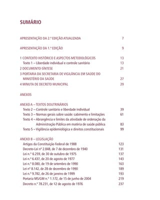 SUMÁRIO
APRESENTAÇÃO DA 2.ª EDIÇÃO ATUALIZADA 7
APRESENTAÇÃO DA 1.ª EDIÇÃO 9
1 CONTEXTO HISTÓRICO E ASPECTOS METODOLÓGICOS 13
Texto 1 – Liberdade individual e controle sanitário 13
2 DOCUMENTO-SÍNTESE 21
3 PORTARIA DA SECRETARIA DE VIGILÂNCIA EM SAÚDE DO
MINISTÉRIO DA SAÚDE 27
4 MINUTA DE DECRETO MUNICIPAL 29
ANEXOS
ANEXO A – TEXTOS DOUTRINÁRIOS
Texto 2 – Controle sanitário e liberdade individual 39
Texto 3 – Normas gerais sobre saúde: cabimento e limitações 61
Texto 4 – Abrangência e limites da atividade de ordenação da
Administração Pública em matéria de saúde pública 83
Texto 5 – Vigilância epidemiológica e direitos constitucionais 99
ANEXO B – LEGISLAÇÃO
Artigos da Constituição Federal de 1988 123
Decreto-Lei nº 2.848, de 7 de dezembro de 1940 131
Lei n.° 6.259, de 30 de outubro de 1975 137
Lei n.º 6.437, de 20 de agosto de 1977 143
Lei n.º 8.080, de 19 de setembro de 1990 163
Lei nº 8.142, de 28 de dezembro de 1990 189
Lei n.º 9.782, de 26 de janeiro de 1999 193
Portaria MS/GM n.° 1.172, de 15 de junho de 2004 219
Decreto n.º 78.231, de 12 de agosto de 1976 237
 