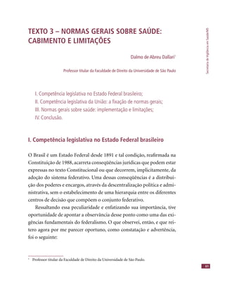 SecretariadeVigilânciaemSaúde/MS
61
TEXTO 3 – NORMAS GERAIS SOBRE SAÚDE:
CABIMENTO E LIMITAÇÕES
Dalmo de Abreu Dallari1
Professor titular da Faculdade de Direito da Universidade de São Paulo
I. Competência legislativa no Estado Federal brasileiro;
II. Competência legislativa da União: a ﬁxação de normas gerais;
III. Normas gerais sobre saúde: implementação e limitações;
IV. Conclusão.
I. Competência legislativa no Estado Federal brasileiro
O Brasil é um Estado Federal desde 1891 e tal condição, reaﬁrmada na
Constituição de 1988, acarreta conseqüências jurídicas que podem estar
expressas no texto Constitucional ou que decorrem, implicitamente, da
adoção do sistema federativo. Uma dessas conseqüências é a distribui-
ção dos poderes e encargos, através da descentralização política e admi-
nistrativa, sem o estabelecimento de uma hierarquia entre os diferentes
centros de decisão que compõem o conjunto federativo.
Ressaltando essa peculiaridade e enfatizando sua importância, tive
oportunidade de apontar a observância desse ponto como uma das exi-
gências fundamentais do federalismo. O que observei, então, e que rei-
tero agora por me parecer oportuno, como constatação e advertência,
foi o seguinte:
1
Professor titular da Faculdade de Direito da Universidade de São Paulo.
 
