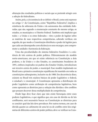 SecretariadeVigilânciaemSaúde/MS
63
obtenção dos resultados políticos e sociais que se pretende atingir com
a adoção do federalismo.
Assim, pois, a circunstância de se deﬁnir o Brasil, como está expresso
no artigo 1.o
da Constituição, como “República Federativa”, implica a
existência da soberania da União e da autonomia das entidades fede-
radas, que são, segundo a enumeração constante do mesmo artigo, os
estados, os municípios e o Distrito Federal. Também está implícito que
todos – a União e os entes federados – têm o poder de legislar sobre
as matérias de suas respectivas competências, cabendo veriﬁcar, em
seguida, de que modo a Constituição distribuiu o poder de legislar para
que cada um desempenhe com eﬁciência os seus encargos, sem compro-
meter a unidade e harmonia da federação.
Uma das peculiaridades do sistema federativo brasileiro é a exis-
tência de três centros de poder político. Diferentemente do modelo
norte-americano, em que só existe referência na Constituição a dois
poderes, o da União e o dos Estados, os constituintes brasileiros de
1891, embora inspirados no padrão dos Estados Unidos, introduziram
um terceiro centro de poder, o municipal. Esse modelo implantado no
Brasil com a primeira constituição republicana foi mantido em todas as
constituições subseqüentes, inclusive na de 1988. Em decorrência disso,
existem no Brasil três núcleos básicos de poder Legislativo: o federal,
o estadual e o municipal. A Constituição apresenta a distribuição do
poder Legislativo como atribuição de competências legislativas, bem
como apresenta as diretrizes para a solução das dúvidas e dos conﬂitos
que possam decorrer dessa multiplicidade de competências.
Desde logo deve ﬁcar claro que não existe hierarquia entre esses
poderes Legislativos, o que signiﬁca que, em caso de dúvida ou de leis
conﬂitantes, será necessário buscar na Constituição as diretrizes para
se concluir qual das leis deve prevalecer. Por outros termos, em caso de
dúvida quanto ao cabimento de uma lei ou de conﬂito entre leis origi-
nárias de diferentes centros de poder político, deve-se veriﬁcar na Cons-
 