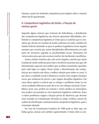 ProgramaNacionaldeControledaDengue
Amparolegalàexecuçãodasaçõesdecampo–imóveisfechados,abandonadosoucomacessonãopermitidopelomorador
64
tituição a quem foi atribuída competência para legislar sobre a matéria
objeto da lei questionada.
II. Competência legislativa da União: a ﬁxação de
normas gerais
Segundo alguns teóricos que trataram do federalismo, a distribuição
das competências legislativas não deveria apresentar diﬁculdades, atri-
buindo-se competência legislativa à União para as matérias que se con-
sidere que devam ser tratadas de modo uniforme em todo o âmbito do
Estado Federal, deixando-se para os poderes Legislativos locais aqueles
assuntos que convém que sejam disciplinados diferentemente em cada
parte do território, segundo as peculiaridades locais. Entretanto, há
várias razões para que não se possa resolver tão facilmente o problema.
Assim, existem matérias que, sob certos ângulos, convém que sejam
tratadas de modo uniforme para todo o território nacional, mas que sob
determinados aspectos será melhor que recebam tratamento especíﬁco
para cada lugar ou região. Desse modo, a discriminação das compe-
tências por matéria não daria a melhor solução para todos os casos. A
par disso, a realidade social é dinâmica e muitas vezes surgem situações
novas que nenhuma lei previu e que exigem disciplina legislativa. Em
casos dessa espécie é comum que se coloque o problema numa ou em
várias unidades federativas antes de se ter um enfoque nacional. O pro-
blema, nesse caso, poderá ser comum a vários estados ou municípios,
mas poderá recomendar-se um tratamento legislativo uniforme. Esses
e outros problemas exigem a ﬁxação prévia de diretrizes, que deverão
estar contidas na Constituição, devendo-se, então, veriﬁcar, através da
análise da distribuição constitucional da competência legislativa, qual a
orientação adotada.
No caso da Constituição brasileira de 1988 pode-se dizer que, em
linhas gerais, mesmo sem atribuir superioridade à União sobre as uni-
 