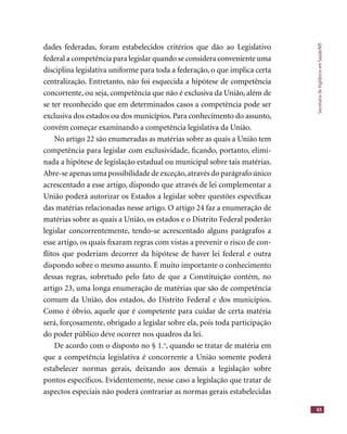 SecretariadeVigilânciaemSaúde/MS
65
dades federadas, foram estabelecidos critérios que dão ao Legislativo
federal a competência para legislar quando se considera conveniente uma
disciplina legislativa uniforme para toda a federação, o que implica certa
centralização. Entretanto, não foi esquecida a hipótese de competência
concorrente, ou seja, competência que não é exclusiva da União, além de
se ter reconhecido que em determinados casos a competência pode ser
exclusiva dos estados ou dos municípios. Para conhecimento do assunto,
convém começar examinando a competência legislativa da União.
No artigo 22 são enumeradas as matérias sobre as quais a União tem
competência para legislar com exclusividade, ﬁcando, portanto, elimi-
nada a hipótese de legislação estadual ou municipal sobre tais matérias.
Abre-se apenas uma possibilidade de exceção,através do parágrafo único
acrescentado a esse artigo, dispondo que através de lei complementar a
União poderá autorizar os Estados a legislar sobre questões especíﬁcas
das matérias relacionadas nesse artigo. O artigo 24 faz a enumeração de
matérias sobre as quais a União, os estados e o Distrito Federal poderão
legislar concorrentemente, tendo-se acrescentado alguns parágrafos a
esse artigo, os quais ﬁxaram regras com vistas a prevenir o risco de con-
ﬂitos que poderiam decorrer da hipótese de haver lei federal e outra
dispondo sobre o mesmo assunto. É muito importante o conhecimento
dessas regras, sobretudo pelo fato de que a Constituição contém, no
artigo 23, uma longa enumeração de matérias que são de competência
comum da União, dos estados, do Distrito Federal e dos municípios.
Como é óbvio, aquele que é competente para cuidar de certa matéria
será, forçosamente, obrigado a legislar sobre ela, pois toda participação
do poder público deve ocorrer nos quadros da lei.
De acordo com o disposto no § 1.o
, quando se tratar de matéria em
que a competência legislativa é concorrente a União somente poderá
estabelecer normas gerais, deixando aos demais a legislação sobre
pontos especíﬁcos. Evidentemente, nesse caso a legislação que tratar de
aspectos especiais não poderá contrariar as normas gerais estabelecidas
 