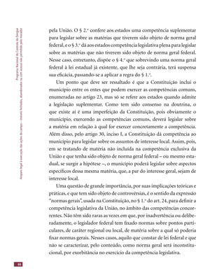 ProgramaNacionaldeControledaDengue
Amparolegalàexecuçãodasaçõesdecampo–imóveisfechados,abandonadosoucomacessonãopermitidopelomorador
66
pela União. O § 2.o
confere aos estados uma competência suplementar
para legislar sobre as matérias que tiverem sido objeto de norma geral
federal,e o § 3.o
dá aos estados competência legislativa plena para legislar
sobre as matérias que não tiverem sido objeto de norma geral federal.
Nesse caso, entretanto, dispõe o § 4.o
que sobrevindo uma norma geral
federal à lei estadual já existente, que lhe seja contrária, terá suspensa
sua eﬁcácia, passando-se a aplicar a regra do § 1.o
.
Um ponto que deve ser ressaltado é que a Constituição inclui o
município entre os entes que podem exercer as competências comuns,
enumeradas no artigo 23, mas só se refere aos estados quando admite
a legislação suplementar. Como tem sido consenso na doutrina, o
que existe aí é uma imperfeição da Constituição, pois obviamente o
município, exercendo as competências comuns, deverá legislar sobre
a matéria em relação à qual for exercer concretamente a competência.
Além disso, pelo artigo 30, inciso I, a Constituição dá competência ao
município para legislar sobre os assuntos de interesse local. Assim, pois,
em se tratando de matéria não incluída na competência exclusiva da
União e que tenha sido objeto de norma geral federal – ou mesmo esta-
dual, se surgir a hipótese –, o município poderá legislar sobre aspectos
especíﬁcos dessa mesma matéria, que, a par do interesse geral, sejam de
interesse local.
Uma questão de grande importância, por suas implicações teóricas e
práticas, e que tem sido objeto de controvérsias, é o sentido da expressão
“normas gerais”, usada na Constituição, no § 1.o
do art. 24, para deﬁnir a
competência legislativa da União, no âmbito das competências concor-
rentes. Não têm sido raras as vezes em que, por inadvertência ou delibe-
radamente, o legislador federal tem ﬁxado normas sobre pontos parti-
culares, de caráter regional ou local, de matéria sobre a qual só poderia
ﬁxar normas gerais. Nesses casos, aquilo que constar de lei federal e que
não se caracterizar, pelo conteúdo, como norma geral será inconstitu-
cional, por exorbitância no exercício da competência legislativa.
 