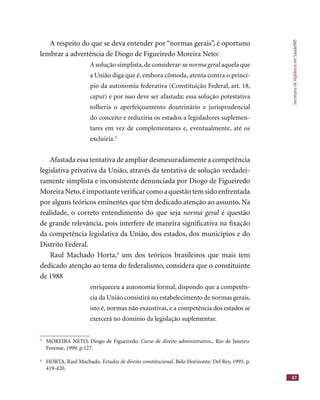 SecretariadeVigilânciaemSaúde/MS
67
A respeito do que se deva entender por “normas gerais”, é oportuno
lembrar a advertência de Diogo de Figueiredo Moreira Neto:
A solução simplista,de considerar-se norma geral aquela quenorma geral aquela quenorma geral
a União diga que é, embora cômoda, atenta contra o princí-
pio da autonomia federativa (Constituição Federal, art. 18,
caput) e por isso deve ser afastada; essa solução potestativa
tolheria o aperfeiçoamento doutrinário e jurisprudencial
do conceito e reduziria os estados a legisladores suplemen-
tares em vez de complementares e, eventualmente, até os
excluiria.3
Afastada essa tentativa de ampliar desmesuradamente a competência
legislativa privativa da União, através da tentativa de solução verdadei-
ramente simplista e inconsistente denunciada por Diogo de Figueiredo
MoreiraNeto,éimportanteveriﬁcarcomoaquestãotemsidoenfrentada
por alguns teóricos eminentes que têm dedicado atenção ao assunto. Na
realidade, o correto entendimento do que seja norma geral é questãonorma geral é questãonorma geral
de grande relevância, pois interfere de maneira signiﬁcativa na ﬁxação
da competência legislativa da União, dos estados, dos municípios e do
Distrito Federal.
Raul Machado Horta,4
um dos teóricos brasileiros que mais tem
dedicado atenção ao tema do federalismo, considera que o constituinte
de 1988
enriqueceu a autonomia formal, dispondo que a competên-
cia da União consistirá no estabelecimento de normas gerais,
isto é, normas não exaustivas, e a competência dos estados se
exercerá no domínio da legislação suplementar.
3
MOREIRA NETO, Diogo de Figueiredo. Curso de direito administrativo., Rio de Janeiro:
Forense, 1999. p.127.
4
HORTA, Raul Machado. Estudos de direito constitucional. Belo Horizonte: Del Rey, 1995. p.
419-420.
 