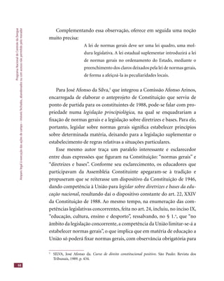 ProgramaNacionaldeControledaDengue
Amparolegalàexecuçãodasaçõesdecampo–imóveisfechados,abandonadosoucomacessonãopermitidopelomorador
68
Complementando essa observação, oferece em seguida uma noção
muito precisa:
A lei de normas gerais deve ser uma lei quadro, uma mol-
dura legislativa. A lei estadual suplementar introduzirá a lei
de normas gerais no ordenamento do Estado, mediante o
preenchimento dos claros deixados pela lei de normas gerais,
de forma a afeiçoá-la às peculiaridades locais.
Para José Afonso da Silva,5
que integrou a Comissão Afonso Arinos,
encarregada de elaborar o anteprojeto de Constituição que serviu de
ponto de partida para os constituintes de 1988, pode-se falar com pro-
priedade numa legislação principiológica, na qual se enquadrariam a
ﬁxação de normas gerais e a legislação sobre diretrizes e bases. Para ele,
portanto, legislar sobre normas gerais signiﬁca estabelecer princípios
sobre determinada matéria, deixando para a legislação suplementar o
estabelecimento de regras relativas a situações particulares.
Esse mesmo autor traça um paralelo interessante e esclarecedor
entre duas expressões que ﬁguram na Constituição: “normas gerais” e
“diretrizes e bases”. Conforme seu esclarecimento, os educadores que
participavam da Assembléia Constituinte apegaram-se à tradição e
propuseram que se reiterasse um dispositivo da Constituição de 1946,
dando competência à União para legislar sobre diretrizes e bases da edu-
cação nacional, resultando daí o dispositivo constante do art. 22, XXIV
da Constituição de 1988. Ao mesmo tempo, na enumeração das com-
petências legislativas concorrentes, feita no art. 24, incluiu, no inciso IX,
“educação, cultura, ensino e desporto”, ressalvando, no § 1.o
, que “no
âmbito da legislação concorrente, a competência da União limitar-se-á a
estabelecer normas gerais”, o que implica que em matéria de educação a
União só poderá ﬁxar normas gerais, com observância obrigatória para
5
SILVA, José Afonso da. Curso de direito constitucional positivo. São Paulo: Revista dos
Tribunais, 1989. p. 434.
 