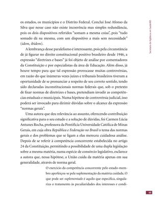 SecretariadeVigilânciaemSaúde/MS
69
os estados, os municípios e o Distrito Federal. Conclui José Afonso da
Silva que nesse caso não existe incoerência mas simples redundância,
pois os dois dispositivos referidos “somam a mesma coisa”, pois “tudo
somado dá na mesma, com um dispositivo a mais sem necessidade”
(idem, ibidem).
A lembrança desse paralelismo é interessante, pois pela circunstância
de já ﬁgurar no direito constitucional positivo brasileiro desde 1946, a
expressão “diretrizes e bases” já foi objeto de análise por comentadores
da Constituição e por especialistas da área de Educação. Além disso, já
houve tempo para que tal expressão provocasse muitas controvérsias,
em razão do que inúmeras vezes juízes e tribunais brasileiros tiveram a
oportunidade de se pronunciar a respeito de seu correto sentido, tendo
sido declaradas inconstitucionais normas federais que, sob o pretexto
de ﬁxar normas de diretrizes e bases, pretendiam invadir as competên-
cias estaduais e municipais. Numa hipótese de controvérsia judicial, isso
poderá ser invocado para dirimir dúvidas sobre o alcance da expressão
“normas gerais”.
Uma autora que deu relevância ao assunto, oferecendo contribuição
signiﬁcativa para o seu estudo e a solução de dúvidas, foi Carmen Lúcia
Antunes Rocha,professora da Pontifícia Universidade Católica de Minas
Gerais, em cuja obra República e Federação no Brasil o tema das normasRepública e Federação no Brasil o tema das normasRepública e Federação no Brasil
gerais e dos problemas que se ligam a elas mereceu cuidadosa análise.
Depois de se referir à competência concorrente estabelecida no artigo
24 da Constituição, permitindo a possibilidade de uma dupla legislação
sobre a mesma matéria, numa espécie de consórcio legislativo, esclarece
a autora que, nessa hipótese, a União cuida da matéria apenas em sua
generalidade, através de norma geral.
O exercício da competência concorrente pelo estado-mem-
bro aperfeiçoa-se pela suplementação da matéria cuidada. O
que pode ser suplementado é aquilo que especiﬁca, singula-
riza o tratamento às peculiaridades dos interesses e condi-
 