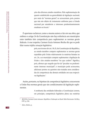 ProgramaNacionaldeControledaDengue
Amparolegalàexecuçãodasaçõesdecampo–imóveisfechados,abandonadosoucomacessonãopermitidopelomorador
70
ções dos diversos estados-membros. Pela suplementação do
quanto estabelecido na generalidade da legislação nacional,
por meio de “normas gerais”, se acrescentam, pois, pontos
que não são objeto de tratamento uniforme para o Estado
nacional por atenderem a interesses predominantemente
estaduais ou locais.6
É oportuno esclarecer, como a mesma autora o faz em sua obra, que
embora o artigo 24 da Constituição não faça referência aos municípios
estes também têm competência para suplementar as normas gerais
federais. A esse respeito, Carmen Lúcia Antunes Rocha diz que se pode
falar numa tríplice atuação legislativa:
pois, nos termos do art. 30, II, da Constituição da República,
ao estado-membro compete suplementar as normas gerais
expedidas pela União relativamente às matérias listadas no
art. 24, e ao município compete suplementar a legislação da
União e dos estados-membros “no que couber”. Signiﬁca,
pois, aﬁrmar que naquilo que for de “peculiar ou predomi-
nante interesse municipal”, o município pode acrescentar,
adicionar pontos ou questões não-tratadas nem considera-
das de competência das demais entidades em suas respecti-
vas legislações.7
Assim, portanto, na hipótese de competência legislativa concorrente
a União ﬁxa normas gerais que são condicionantes da legislação suple-
mentar.
A nenhuma das entidades federadas a Constituição comete,
em princípio, competência legislativa plena nas matérias
6
ROCHA, Carmen Lúcia Antunes. República e Federação no Brasil. Belo Horizonte: Del Rey,
1997, p. 246.
7
Idem, ibidem, p.
 