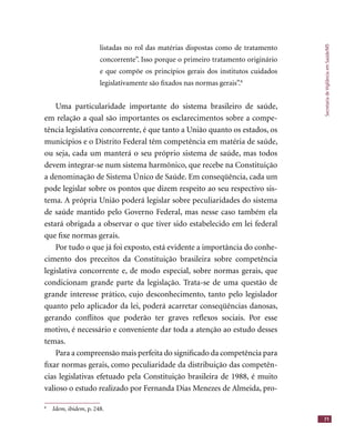 SecretariadeVigilânciaemSaúde/MS
71
listadas no rol das matérias dispostas como de tratamento
concorrente”. Isso porque o primeiro tratamento originário
e que compõe os princípios gerais dos institutos cuidados
legislativamente são ﬁxados nas normas gerais”.8
Uma particularidade importante do sistema brasileiro de saúde,
em relação a qual são importantes os esclarecimentos sobre a compe-
tência legislativa concorrente, é que tanto a União quanto os estados, os
municípios e o Distrito Federal têm competência em matéria de saúde,
ou seja, cada um manterá o seu próprio sistema de saúde, mas todos
devem integrar-se num sistema harmônico, que recebe na Constituição
a denominação de Sistema Único de Saúde. Em conseqüência, cada um
pode legislar sobre os pontos que dizem respeito ao seu respectivo sis-
tema. A própria União poderá legislar sobre peculiaridades do sistema
de saúde mantido pelo Governo Federal, mas nesse caso também ela
estará obrigada a observar o que tiver sido estabelecido em lei federal
que ﬁxe normas gerais.
Por tudo o que já foi exposto, está evidente a importância do conhe-
cimento dos preceitos da Constituição brasileira sobre competência
legislativa concorrente e, de modo especial, sobre normas gerais, que
condicionam grande parte da legislação. Trata-se de uma questão de
grande interesse prático, cujo desconhecimento, tanto pelo legislador
quanto pelo aplicador da lei, poderá acarretar conseqüências danosas,
gerando conﬂitos que poderão ter graves reﬂexos sociais. Por esse
motivo, é necessário e conveniente dar toda a atenção ao estudo desses
temas.
Para a compreensão mais perfeita do signiﬁcado da competência para
ﬁxar normas gerais, como peculiaridade da distribuição das competên-
cias legislativas efetuado pela Constituição brasileira de 1988, é muito
valioso o estudo realizado por Fernanda Dias Menezes de Almeida, pro-
8
Idem, ibidem, p. 248.
 