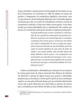 ProgramaNacionaldeControledaDengue
Amparolegalàexecuçãodasaçõesdecampo–imóveisfechados,abandonadosoucomacessonãopermitidopelomorador
72
fessora de Direito Constitucional da Universidade de São Paulo, em seu
livro Competências na Constituição de 1988. Na opinião da autora, foi
positivo o alargamento da competência legislativa concorrente, uma
vez que favorece a descentralização federativa, não se devendo esquecer,
entretanto, que resta um núcleo de centralização normativa, através da
competência conferida à União para editar normas gerais. A par disso,
ressalta que haverá diﬁculdades para a identiﬁcação das normas que
devam ser reconhecidas como gerais, fazendo as seguintes ponderações:
O grande problema que se coloca a propósito é o da formu-
lação de um conceito de normas gerais que permita reco-
nhecê-las, na prática, com razoável segurança. E, no entanto,
a separação entre normas gerais e normas que não tenham
esse caráter é fundamental. De fato, no campo da compe-
tência concorrente limitada, em que há deﬁnição prévia do
campo de atuação legislativa de cada centro de poder em
relação a uma mesma matéria, cada um deles, dentro dos
limites deﬁnidos, deverá exercer a sua competência com
exclusividade, sem subordinação hierárquica. Com a conse-
qüência de que a invasão do espaço legislativo de um centro
de poder por outro gera a inconstitucionalidade da lei edi-
tada pelo invasor”.9
Embora reconhecendo a diﬁculdade para obtenção de um conceito
de norma geral isento de críticas, Fernanda Dias Menezes de Almeida
faz referência à opinião de alguns autores que, perante a diﬁculdade,
propõem que se reconheça a norma geral a partir de uma constatação
negativa,ou seja,pela veriﬁcação de que,por seu conteúdo,determinada
norma não é geral. Menciona, por outro lado, as opiniões de autores
que, à semelhança de José Afonso da Silva, já aqui referido, indicam as
9
ALMEIDA, Fernanda Dias Menezes de. Competências na Constituição de 1988. São Paulo:
Atlas, 1991, p. 156.
 