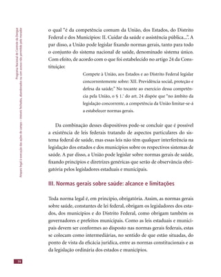 ProgramaNacionaldeControledaDengue
Amparolegalàexecuçãodasaçõesdecampo–imóveisfechados,abandonadosoucomacessonãopermitidopelomorador
74
o qual “é da competência comum da União, dos Estados, do Distrito
Federal e dos Municípios: II. Cuidar da saúde e assistência pública...”. A
par disso, a União pode legislar ﬁxando normas gerais, tanto para todo
o conjunto do sistema nacional de saúde, denominado sistema único.
Com efeito, de acordo com o que foi estabelecido no artigo 24 da Cons-
tituição:
Compete à União, aos Estados e ao Distrito Federal legislar
concorrentemente sobre: XII. Previdência social, proteção e
defesa da saúde;” No tocante ao exercício dessa competên-
cia pela União, o § 1.º
do art. 24 dispõe que “no âmbito da
legislação concorrente, a competência da União limitar-se-á
a estabelecer normas gerais.
Da combinação desses dispositivos pode-se concluir que é possível
a existência de leis federais tratando de aspectos particulares do sis-
tema federal de saúde, mas essas leis não têm qualquer interferência na
legislação dos estados e dos municípios sobre os respectivos sistemas de
saúde. A par disso, a União pode legislar sobre normas gerais de saúde,
ﬁxando princípios e diretrizes genéricas que serão de observância obri-
gatória pelos legisladores estaduais e municipais.
III. Normas gerais sobre saúde: alcance e limitações
Toda norma legal é, em princípio, obrigatória. Assim, as normas gerais
sobre saúde, constantes de lei federal, obrigam os legisladores dos esta-
dos, dos municípios e do Distrito Federal, como obrigam também os
governadores e prefeitos municipais. Como as leis estaduais e munici-
pais devem ser conformes ao disposto nas normas gerais federais, estas
se colocam como intermediárias, no sentido de que estão situadas, do
ponto de vista da eﬁcácia jurídica, entre as normas constitucionais e as
da legislação ordinária dos estados e municípios.
 